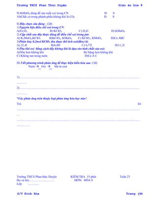 Trường THCS Phan Thúc Duyện Giáo án hóa 8
G/V Đình Hòa Trang 159
9) KMnO4 dùng để sản xuất oxi trong CN Đ S
10)Chất có trong phành phần không khí là CO2 Đ S
II.Hãy chọn câu đúng : (2đ)
1)Nguyên liệu điều chế oxi trong CN:
A)Fe2O3 B) KClO3 C) H2O D) KMnO4
2) Cặp chất sau đây đƣợc dùng để điều chế oxi trong ptn:
A) K2MnO4,KClO3 B)KClO4, KMnO4 C) KClO3, KMnO4 D)Cả ABC
3)Phân hủy 0,2mol KClO3 thu đƣợc thể tích oxi(đktc) là:
A) 22,4l B)4,48l C) 6,72l D)11,2l
4)Thu khí oxi bằng cách đẩy không khí là dựa vào tính chất của oxi:
A)Nhẹ hơn không khí B) Nặng hơn không khí
C) Không tan trong nƣớc D)Cả A C
III.Viết phƣơng trình phản ứng để thực hiện biến hóa sau: (3đ)
Nƣớc  Oxi  Sắt từ oxit
(1) (2)
1)………………………………………………………………………………………………………
……….
2)………………………………………………………………………………………………………
……….
*Các phản ứng trên thuộc loại phản ứng hóa học nào?
Trả lời
…………………………………………………………………………………………………………
…
…………………………………………………………………………………………………………
………….
Trƣờng THCS Phan thúc Duyện KIỂM TRA 15 phút Tuần 23
Họ và tên:…………………… MÔN: HÓA 8
Lớp :……….
 