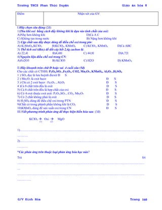 Trường THCS Phan Thúc Duyện Giáo án hóa 8
G/V Đình Hòa Trang 160
Điểm Nhận xét của GV
I.Hãy chọn câu đúng (2đ)
1)Thu khí oxi bằng cách đẩy không khí là dựa vào tính chất của oxi:
A)Nhẹ hơn không khí D)Cả A C
C) Không tan trong nƣớc B) Nặng hơn không khí
2) Cặp chất sau đây đƣợc dùng để điều chế oxi trong ptn:
A) K2MnO4,KClO3 B)KClO4, KMnO4 C) KClO3, KMnO4 D)Cả ABC
3) Thể tích oxi (đktc) để dốt cáy hết 2,4g cacbon là:
A) 22,4l B)4,48l C) 44,8l D)6,72l
4)Nguyên liệu điều chế oxi trong CN:
A)Fe2O3 B) KClO3 C) H2O D) KMnO4
II.Hãy khoanh tròn chữ Đ hoặc sai ở cuối câu (5đ)
Cho các chất có CTHH: P2O5,SO3 ,Fe2O3, CO2, Mn2O7, KMnO4, Al2O3 ,H2SO4
1 ) SO3 đọc là lƣu huỳnh đioxit Đ S
2 ) Mn2O7 là oxit bazơ Đ S
3 ) Chỉ có 2 oxit bazơ : Fe2O3 , Al2O3 Đ S
4 )Cả 8 chất trên đều là oxit Đ S
5) Cả 8 chất trên đều là hợp chất của oxi Đ S
6) Có 4 oxit thuộc oxit axit: P2O5,SO3 , CO2, Mn2O7 Đ S
7) Có 2 chất không phải là oxit Đ S
8) H2SO4 dùng để điều chế oxi trong PTN Đ S
9)Chất có trong phành phần không khí là CO2 Đ S
10)KMnO4 dùng để sản xuất oxi trong CN Đ S
III.Viết phƣơng trình phản ứng để thực hiện biến hóa sau: (3đ)
KClO3  Oxi  MgO
(1) (2)
1)………………………………………………………………………………………………………
……….
2)………………………………………………………………………………………………………
……….
*Các phản ứng trên thuộc loại phản ứng hóa học nào?
Trả lời
…………………………………………………………………………………………………………
…
…………………………………………………………………………………………………………
………….
 