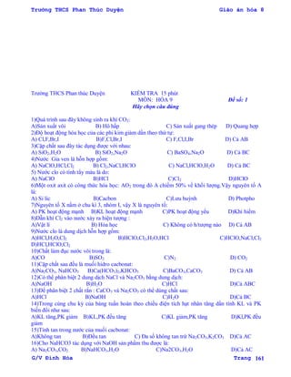 Trường THCS Phan Thúc Duyện Giáo án hóa 8
G/V Đình Hòa Trang 161
Trƣờng THCS Phan thúc Duyện KIỂM TRA 15 phút
MÔN: HÓA 9 Đề số: 1
Hãy chọn câu đúng
1)Quá trình sau đây không sinh ra khí CO2:
A)Sản xuất vôi B) Hô hấp C) Sản xuất gang thép D) Quang hợp
2)Độ hoạt động hóa học của các phi kim giảm dần theo thứ tự:
A) Cl,F,Br,I B)F,Cl,Br,I C) F,Cl,I,Br D) Cả AB
3)Cặp chất sau đây tác dụng đƣợc với nhau:
A) SiO2,H2O B) SiO2,Na2O C) BaSO4,Na2O D) Cả BC
4)Nƣớc Gia ven là hỗn hợp gồm:
A) NaClO,HCl,Cl2 B) Cl2,NaCl,HClO C) NaCl,HClO,H2O D) Cả BC
5) Nƣớc clo có tính tẩy màu là do:
A) NaClO B)HCl C)Cl2 D)HClO
6)Một oxit axit có công thức hóa học: AO2 trong đó A chiếm 50% về khối lƣợng.Vậy nguyên tố A
là:
A) Si lic B)Cacbon C)Lƣu huỳnh D) Photpho
7)Nguyên tố X nằm ở chu kì 3, nhóm I, vậy X là nguyên tố:
A) PK hoạt động mạnh B)KL hoạt động mạnh C)PK hoạt động yếu D)Khí hiếm
8)Dẫn khí Cl2 vào nƣớc xảy ra hiện tƣợng :
A)Vật lí B) Hóa học C) Không có h/tƣợng nào D) Cả AB
9)Nƣớc clo là dung dịch hỗn hợp gồm:
A)HCl,H2O,Cl2 B)HClO,Cl2,H2O,HCl C)HClO,NaCl,Cl2
D)HCl,HClO,Cl2
10)Chất làm đục nƣớc vôi trong là:
A)CO B)SO2 C)N2 D) CO2
11)Cặp chất sau đều là muối hidro cacbonat:
A)Na2CO3, NaHCO3 B)Ca(HCO3)2,KHCO3 C)BaCO3,CaCO3 D) Cả AB
12)Có thể phân biệt 2 dung dịch NaCl và Na2CO3 bằng dung dịch:
A)NaOH B)H2O C)HCl D)Cả ABC
13)Để phân biệt 2 chất rắn : CaCO3 và Na2CO3 có thể dùng chất sau:
A)HCl B)NaOH C)H2O D)Cả BC
14)Trong cùng chu kỳ của bảng tuần hoàn theo chiều điện tích hạt nhân tăng dần tính KL và PK
biến đổi nhƣ sau:
A)KL tăng,PK giảm B)KL,PK đều tăng C)KL giảm,PK tăng D)Kl,PK đều
giảm
15)Tính tan trong nƣớc của muối cacbonat:
A)Không tan B)Đều tan C) Đa số không tan trừ Na2CO3,K2CO3 D)Cả AC
16)Cho NaHCO3 tác dụng với NaOH sản phẩm thu đƣợc là:
A) Na2CO3,CO2 B)NaHCO3,H2O C)Na2CO3,H2O D)Cả AC
 