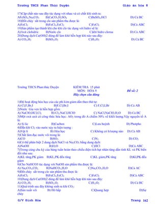 Trường THCS Phan Thúc Duyện Giáo án hóa 8
G/V Đình Hòa Trang 162
17)Cặp chất nào sau đây tác dụng với nhau và có chất khí sinh ra:
AFeSO4,Na2CO3 B)CaCO3,H2SO4 C)BaSO4,HCl D) Cả BC
18)Đốt cháy sắt trong clo sản phẩm thu đƣợc là:
A)FeCl2 B)FeCl3,FeCl2 C)FeCl3 D)Cả ABC
19)Sản phẩm tạo thành khi cho khí clo tác dụng với hidro sẽ là:
A)Axit clohidric B)Nƣớc clo C)khí hidro clorua D) Cả ABC
20)Dung dịch Ca(OH)2 dùng để làm khô hỗn hợp khí nào sau đây:
A) CO2,H2 B)SO2,O2 C)H2,O2 D) Cả BC
Trƣờng THCS Phan thúc Duyện KIỂM TRA 15 phút
MÔN: HÓA 9 Đề số: 2
Hãy chọn câu đúng
1)Độ hoạt động hóa học của các phi kim giảm dần theo thứ tự:
A) Cl,F,Br,I B)F,Cl,Br,I C) F,Cl,I,Br D) Cả AB
2)Nƣớc Gia ven là hỗn hợp gồm:
A) NaClO,HCl,Cl2 B) Cl2,NaCl,HClO C) NaCl,NaClO,H2O D) Cả BC
3)Một oxit axit có công thức hóa học: AO2 trong đó A chiếm 50% về khối lƣợng.Vậy nguyên tố A
là:
A) Si lic B)Cacbon C)Lƣu huỳnh D) Photpho
4)Dẫn khí Cl2 vào nƣớc xảy ra hiện tƣợng :
A)Vật lí B) Hóa học C) Không có h/tƣợng nào D) Cả AB
5)Chất làm đục nƣớc vôi trong là:
A)CO B)SO2 C)N2 D) CO2
6)Có thể phân biệt 2 dung dịch NaCl và Na2CO3 bằng dung dịch:
A)NaOH B)H2O C)HCl D)Cả ABC
7)Trong cùng chu kỳ của bảng tuần hoàn theo chiều điện tích hạt nhân tăng dần tính KL và PK biến
đổi nhƣ sau:
A)KL tăng,PK giảm B)KL,PK đều tăng C)KL giảm,PK tăng D)Kl,PK đều
giảm
8)Cho NaHCO3 tác dụng với NaOH sản phẩm thu đƣợc là:
A) Na2CO3,CO2 B)NaHCO3,H2O C)Na2CO3,H2O D)Cả AC
9)Đốt cháy sắt trong clo sản phẩm thu đƣợc là:
A)FeCl2 B)FeCl3,FeCl2 C)FeCl3 D)Cả ABC
10)Dung dịch Ca(OH)2 dùng để làm khô hỗn hợp khí nào sau đây:
A) CO2,H2 B)SO2,O2 C)H2,O2 D) Cả BC
11)Quá trình sau đây không sinh ra khí CO2:
A)Sản xuất vôi B) Hô hấp C)Quang hợp D)Sự
cháy
 