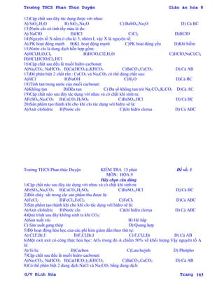Trường THCS Phan Thúc Duyện Giáo án hóa 8
G/V Đình Hòa Trang 163
12)Cặp chất sau đây tác dụng đƣợc với nhau:
A) SiO2,H2O B) SiO2,Na2O C) BaSO4,Na2O D) Cả BC
13)Nƣớc clo có tính tẩy màu là do:
A) NaClO B)HCl C)Cl2 D)HClO
14)Nguyên tố X nằm ở chu kì 3, nhóm I, vậy X là nguyên tố:
A) PK hoạt động mạnh B)KL hoạt động mạnh C)PK hoạt động yếu D)Khí hiếm
15)Nƣớc clo là dung dịch hỗn hợp gồm:
A)HCl,H2O,Cl2 B)HClO,Cl2,H2O C)HClO,NaCl,Cl2
D)HCl,HClO,Cl2,HCl
16)Cặp chất sau đều là muối hidro cacbonat:
A)Na2CO3, NaHCO3 B)Ca(HCO3)2,KHCO3 C)BaCO3,CaCO3 D) Cả AB
17)Để phân biệt 2 chất rắn : CaCO3 và Na2CO3 có thể dùng chất sau:
A)HCl B)NaOH C)H2O D)Cả BC
18)Tính tan trong nƣớc của muối cacbonat:
A)Không tan B)Đều tan C) Đa số không tan trừ Na2CO3,K2CO3 D)Cả AC
19)Cặp chất nào sau đây tác dụng với nhau và có chất khí sinh ra:
AFeSO4,Na2CO3 B)CaCO3,H2SO4 C)BaSO4,HCl D) Cả BC
20)Sản phẩm tạo thành khi cho khí clo tác dụng với hidro sẽ là:
A)Axit clohidric B)Nƣớc clo C)khí hidro clorua D) Cả ABC
Trƣờng THCS Phan thúc Duyện KIỂM TRA 15 phút Đề số: 3
MÔN: HÓA 9
Hãy chọn câu đúng
1)Cặp chất nào sau đây tác dụng với nhau và có chất khí sinh ra:
AFeSO4,Na2CO3 B)CaCO3,H2SO4 C)BaSO4,HCl D) Cả BC
2)Đốt cháy sắt trong clo sản phẩm thu đƣợc là:
A)FeCl2 B)FeCl3,FeCl2 C)FeCl3 D)Cả ABC
3)Sản phẩm tạo thành khi cho khí clo tác dụng với hidro sẽ là:
A)Axit clohidric B)Nƣớc clo C)khí hidro clorua D) Cả ABC
4)Quá trình sau đây không sinh ra khí CO2:
A)Sản xuất vôi B) Hô hấp
C) Sản xuất gang thép D) Quang hợp
5)Độ hoạt động hóa học của các phi kim giảm dần theo thứ tự:
A) Cl,F,Br,I B)F,Cl,Br,I C) F,Cl,I,Br D) Cả AB
6)Một oxit axit có công thức hóa học: AO2 trong đó A chiếm 50% về khối lƣợng.Vậy nguyên tố A
là:
A) Si lic B)Cacbon C)Lƣu huỳnh D) Photpho
7)Cặp chất sau đều là muối hidro cacbonat:
A)Na2CO3, NaHCO3 B)Ca(HCO3)2,KHCO3 C)BaCO3,CaCO3 D) Cả AB
8)Có thể phân biệt 2 dung dịch NaCl và Na2CO3 bằng dung dịch:
 