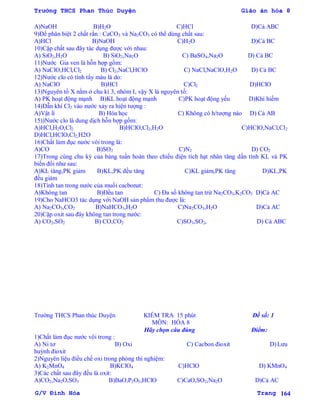 Trường THCS Phan Thúc Duyện Giáo án hóa 8
G/V Đình Hòa Trang 164
A)NaOH B)H2O C)HCl D)Cả ABC
9)Để phân biệt 2 chất rắn : CaCO3 và Na2CO3 có thể dùng chất sau:
A)HCl B)NaOH C)H2O D)Cả BC
10)Cặp chất sau đây tác dụng đƣợc với nhau:
A) SiO2,H2O B) SiO2,Na2O C) BaSO4,Na2O D) Cả BC
11)Nƣớc Gia ven là hỗn hợp gồm:
A) NaClO,HCl,Cl2 B) Cl2,NaCl,HClO C) NaCl,NaClO,H2O D) Cả BC
12)Nƣớc clo có tính tẩy màu là do:
A) NaClO B)HCl C)Cl2 D)HClO
13)Nguyên tố X nằm ở chu kì 3, nhóm I, vậy X là nguyên tố:
A) PK hoạt động mạnh B)KL hoạt động mạnh C)PK hoạt động yếu D)Khí hiếm
14)Dẫn khí Cl2 vào nƣớc xảy ra hiện tƣợng :
A)Vật lí B) Hóa học C) Không có h/tƣợng nào D) Cả AB
15))Nƣớc clo là dung dịch hỗn hợp gồm:
A)HCl,H2O,Cl2 B)HClO,Cl2,H2O C)HClO,NaCl,Cl2
D)HCl,HClO,Cl2,H2O
16)Chất làm đục nƣớc vôi trong là:
A)CO B)SO2 C)N2 D) CO2
17)Trong cùng chu kỳ của bảng tuần hoàn theo chiều điện tích hạt nhân tăng dần tính KL và PK
biến đổi nhƣ sau:
A)KL tăng,PK giảm B)KL,PK đều tăng C)KL giảm,PK tăng D)KL,PK
đều giảm
18)Tính tan trong nƣớc của muối cacbonat:
A)Không tan B)Đều tan C) Đa số không tan trừ Na2CO3,K2CO3 D)Cả AC
19)Cho NaHCO3 tác dụng với NaOH sản phẩm thu đƣợc là:
A) Na2CO3,CO2 B)NaHCO3,H2O C)Na2CO3,H2O D)Cả AC
20)Cặp oxit sau đây không tan trong nƣớc:
A) CO2,SO2 B) CO,CO2 C)SO3,SO2, D) Cả ABC
Trƣờng THCS Phan thúc Duyện KIỂM TRA 15 phút Đề số: 1
MÔN: HÓA 8
Hãy chọn câu đúng Điểm:
1)Chất làm đục nƣớc vôi trong :
A) Ni tơ B) Oxi C) Cacbon đioxit D)Lƣu
huỳnh đioxit
2)Nguyên liệu điều chế oxi trong phòng thí nghiệm:
A) K2MnO4 B)KClO4 C)HClO D) KMnO4
3)Các chất sau đây đều là oxit:
A)CO2,Na2O,SO3 B)BaO,P2O5,HClO C)CaO,SO2,Na2O D)Cả AC
 