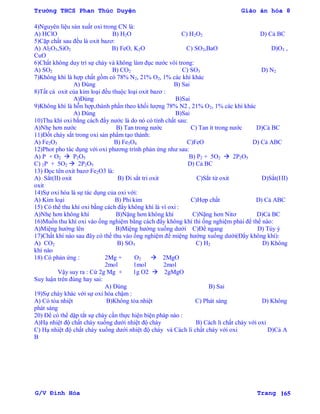 Trường THCS Phan Thúc Duyện Giáo án hóa 8
G/V Đình Hòa Trang 165
4)Nguyên liệu sản xuất oxi trong CN là:
A) HClO B) H2O C) H2O2 D) Cả BC
5)Cặp chất sau đều là oxit bazơ:
A) Al2O3,SiO2 B) FeO, K2O C) SO2,BaO D)O3 ,
CuO
6)Chất không duy trì sự cháy và không làm đục nƣớc vôi trong:
A) SO2 B) CO2 C) SO3 D) N2
7)Không khí là hợp chất gồm có 78% N2, 21% O2, 1% các khí khác
A) Đúng B) Sai
8)Tất cả oxit của kim loại đều thuộc loại oxit bazơ :
A)Đúng B)Sai
9)Không khí là hỗn hợp,thành phần theo khối lƣợng 78% N2 , 21% O2, 1% các khí khác
A) Đúng B)Sai
10)Thu khí oxi bằng cách đẩy nƣớc là do nó có tính chất sau:
A)Nhẹ hơn nƣớc B) Tan trong nƣớc C) Tan ít trong nƣớc D)Cả BC
11)Đốt cháy sắt trong oxi sản phẩm tạo thành:
A) Fe2O3 B) Fe3O4 C)FeO D) Cả ABC
12)Phot pho tác dụng với oxi phƣơng trình phản ứng nhƣ sau:
A) P + O2  P2O5 B) P2 + 5O2  2P2O5
C) 2P + 5O2  2P2O5 D) Cả BC
13) Đọc tên oxit bazơ Fe2O3 là:
A) Sẳt(II) oxit B) Đi sắt tri oxit C)Sắt từ oxit D)Sắt(III)
oxit
14)Sự oxi hóa là sự tác dụng của oxi với:
A) Kim loại B) Phi kim C)Hợp chất D) Cả ABC
15) Có thể thu khí oxi bằng cách đẩy không khí là vì oxi :
A)Nhẹ hơn không khí B)Nặng hơn không khí C)Nặng hơn Nitơ D)Cả BC
16)Muốn thu khí oxi vào ống nghiệm bằng cách đẩy không khí thì ống nghiệm phải để thế nào:
A)Miệng hƣớng lên B)Miệng hƣớng xuống dƣới C)Để ngang D) Tùy ý
17)Chất khí nào sau đây có thể thu vào ống nghiệm để miệng hƣớng xuống dƣới(Đẩy không khí):
A) CO2 B) SO3 C) H2 D) Không
khí nào
18) Có phản ứng : 2Mg + O2  2MgO
2mol 1mol 2mol
Vậy suy ra : Cứ 2g Mg + 1g O2  2gMgO
Suy luận trên đúng hay sai:
A) Đúng B) Sai
19)Sự cháy khác với sự oxi hóa chậm :
A) Có tỏa nhiệt B)Không tỏa nhiệt C) Phát sáng D) Không
phát sáng
20) Để có thể dập tắt sự cháy cần thực hiện biện pháp nào :
A)Hạ nhiệt độ chất cháy xuống dƣới nhiệt độ cháy B) Cách li chất cháy với oxi
C) Hạ nhiệt độ chất cháy xuống dƣới nhiệt độ cháy và Cách li chất cháy với oxi D)Cả A
B
 