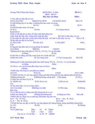Trường THCS Phan Thúc Duyện Giáo án hóa 8
G/V Đình Hòa Trang 166
Trƣờng THCS Phan thúc Duyện KIỂM TRA 15 phút Đề số: 2
MÔN: HÓA 8
Hãy chọn câu đúng Điểm:
1) Các chất sau đây đều là oxit:
A)CO2,Na2O,SO3 B)BaO,P2O5,HClO C)CaO,SO2,Na2O D)Cả AC
2) Chất không duy trì sự cháy và không làm đục nƣớc vôi trong:
A) SO2 B) CO2 C) SO3 D) N2
3) Chất làm đục nƣớc vôi trong :
A) Ni tơ B) Oxi C) Cacbon đioxit D)Lƣu
huỳnh đioxit
4) Để có thể dập tắt sự cháy cần thực hiện biện pháp nào :
A)Hạ nhiệt độ chất cháy xuống dƣới nhiệt độ cháy B) Cách li chất cháy với oxi
C) Hạ nhiệt độ chất cháy xuống dƣới nhiệt độ cháy và Cách li chất cháy với oxi D)Cả A B
5)Cặp chất sau đều là oxit bazơ:
A) Al2O3,SiO2 B) FeO, K2O C) SO2,BaO D)O3 ,
CuO
6) Nguyên liệu điều chế oxi trong phòng thí nghiệm:
A) K2MnO4 B)KClO4 C)HClO D) KMnO4
7)Không khí là hợp chất gồm có 78% N2, 21% O2, 1% các khí khác
A) Đúng B) Sai
8) Thu khí oxi bằng cách đẩy nƣớc là do nó có tính chất sau:
A)Nhẹ hơn nƣớc B) Tan trong nƣớc C) Tan ít trong nƣớc D)Cả BC
9)Không khí là hỗn hợp,thành phần theo khối lƣợng 78% N2 , 21% O2, 1% các khí khác
A) Đúng B)Sai
10) Tất cả oxit của kim loại đều thuộc loại oxit bazơ :
A)Đúng B)Sai
11)Đốt cháy sắt trong oxi sản phẩm tạo thành:
A) Fe2O3 B) Fe3O4 C)FeO D) Cả ABC
12) Muốn thu khí oxi vào ống nghiệm bằng cách đẩy không khí thì ống nghiệm phải để thế nào:
A)Miệng hƣớng lên B)Miệng hƣớng xuống dƣới C)Để ngang D) Tùy ý
13) Đọc tên oxit bazơ Fe2O3 là:
A) Sẳt(II) oxit B) Đi sắt tri oxit C)Sắt từ oxit D)Sắt(III)
oxit
14) Sự cháy khác với sự oxi hóa chậm :
A) Có tỏa nhiệt B)Không tỏa nhiệt C) Phát sáng D) Không
phát sáng
15) Có thể thu khí oxi bằng cách đẩy không khí là vì oxi :
A)Nhẹ hơn không khí B)Nặng hơn không khí C)Nặng hơn Nitơ D)Cả BC
16)Phot pho tác dụng với oxi phƣơng trình phản ứng nhƣ sau:
A) P + O2  P2O5 B) P2 + 5O2  2P2O5
C) 2P + 5O2  2P2O5 D) Cả BC
17)Chất khí nào sau đây có thể thu vào ống nghiệm để miệng hƣớng xuống dƣới(Đẩy không khí):
A) CO2 B) SO3 C) H2 D) Không
khí nào
18) Có phản ứng : 2Mg + O2  2MgO
2mol 1mol 2mol
Vậy suy ra : Cứ 2g Mg + 1g O2  2gMgO
 