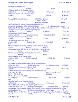 Trường THCS Phan Thúc Duyện Giáo án hóa 8
G/V Đình Hòa Trang 167
Suy luận trên đúng hay sai:
A) Đúng B) Sai
19)Sự oxi hóa là sự tác dụng của oxi với:
A) Kim loại B) Phi kim C)Hợp chất D) Cả ABC
20)Nguyên liệu sản xuất oxi trong CN là:
A) HClO B) H2O C) H2O2 D) Cả BC
Trƣờng THCS Phan thúc Duyện KIỂM TRA 15 phút Đề số: 3
MÔN: HÓA 8
Hãy chọn câu đúng Điểm:
1) Để có thể dập tắt sự cháy cần thực hiện biện pháp nào :
A)Hạ nhiệt độ chất cháy xuống dƣới nhiệt độ cháy B) Cách li chất cháy với oxi
C) Hạ nhiệt độ chất cháy xuống dƣới nhiệt độ cháy và Cách li chất cháy với oxi D)Cả A B
2)Nguyên liệu điều chế oxi trong phòng thí nghiệm:
A) K2MnO4 B)KClO4 C)KMnO4 D) HClO
3)Các chất sau đây đều là oxit:
A)CO2,Na2O,SO3 B) CaO,SO2,Na2O C)BaO,P2O5,HClO D)Cả AB
4)Nguyên liệu sản xuất oxi trong CN là:
A) HClO B)H2O2 C) H2O D) Cả BC
5)Cặp chất sau đều là oxit bazơ:
A) Al2O3,SiO2 B) FeO, K2O C) SO2,BaO D)O3 ,
CuO
6)Chất không duy trì sự cháy và không làm đục nƣớc vôi trong:
A) SO2 B) CO2 C) SO3 D) N2
7)Không khí là hợp chất gồm có 78% N2, 21% O2, 1% các khí khác
A) Sai B) Đúng
8)Tất cả oxit của kim loại đều thuộc loại oxit bazơ :
A)Đúng B)Sai
9) Sự cháy khác với sự oxi hóa chậm :
A) Có tỏa nhiệt B)Không tỏa nhiệt C) Phát sáng D) Không
phát sáng
10)Thu khí oxi bằng cách đẩy nƣớc là do nó có tính chất sau:
A)Nhẹ hơn nƣớc B) Tan trong nƣớc C) Tan ít trong nƣớc D)Cả BC
11)Đốt cháy sắt trong oxi sản phẩm tạo thành:
A) Fe2O3 B) Fe3O4 C)FeO D) Cả ABC
12)Phot pho tác dụng với oxi phƣơng trình phản ứng nhƣ sau:
A) P + O2  P2O5 B) P2 + 5O2  2P2O5
C) 2P + 5O2  2P2O5 D) Cả BC
13) Đọc tên oxit bazơ Fe2O3 là:
A) Sẳt(II) oxit B) Đi sắt tri oxit C)Sắt từ oxit D)Sắt(III)
oxit
14)Sự oxi hóa là sự tác dụng của oxi với:
A) Kim loại B) Phi kim C)Hợp chất D) Cả ABC
15) Có thể thu khí oxi bằng cách đẩy không khí là vì oxi :
A)Nhẹ hơn không khí B)Nặng hơn không khí C)Nặng hơn Nitơ D)Cả BC
16)Muốn thu khí oxi vào ống nghiệm bằng cách đẩy không khí thì ống nghiệm phải để thế nào:
A)Miệng hƣớng lên B)Miệng hƣớng xuống dƣới C)Để ngang D) Tùy ý
17)Chất khí nào sau đây có thể thu vào ống nghiệm để miệng hƣớng xuống dƣới(Đẩy không khí):
A) CO2 B) SO3 C) H2 D) Không
 