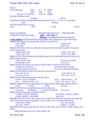 Trường THCS Phan Thúc Duyện Giáo án hóa 8
G/V Đình Hòa Trang 168
khí nào
18) Có phản ứng : 2Mg + O2  2MgO
2mol 1mol 2mol
Vậy suy ra : Cứ 2g Mg + 1g O2  2gMgO
Suy luận trên đúng hay sai:
A) Đúng B) Sai
19) Không khí là hỗn hợp,thành phần theo khối lƣợng 78% N2 , 21% O2, 1% các khí khác
A)Sai B) Đúng
20) Chất làm đục nƣớc vôi trong :
A) O2 B) N2 C) SO2 D) CO2
Phòng G.D. Điện Bàn ĐỀ KIỂM TRA HỌC KỲ II - NĂM 2006-2007
Trƣờng THCS Phan Thúc Duyện MÔN : HÓA HỌC 8
Thời gian: 45 phút(Không kể thời gian phát đề)
A)Trắc nghiệm:(4đ) Hãy khoanh tròn 1trong những chữ cái đứng trƣớc câu em chọn đúng :
Câu1)(0,25đ) Nguyên liệu dùng để điều chế khí H2 trong PTN là:
a) Zn , H2SO4 b) ZnO , HCl
c) Cu, HCl d) Na ,H2O
Câu 2)(0,25đ) Nhóm chất nào sau đây đều tác dụng với nƣớc tạo thành dung dịch làm quì tím
chuyển sang màu đỏ :
a) BaO, Na2O, CaO b) SO3, P2O5, N2O5
c) SO3 , CaO, K2O d) P2O5 , CO2, BaO
Câu 3) (0,25đ) Nhóm chất nào sau đây đều tác dụng với nƣớc tạo thành dung dịch làm quì tím
chuyển sang màu xanh:
a) SO3 , Na2O , BaO b) Na2O , K2O, BaO
c) CaO, BaO, Li2O d) Cả b và c
Câu 4) (0,25đ) Cho mẫu Na vào nƣớc,có chất khí thoát ra, khí đó có tính chất sau:
a) Không duy trì sự cháy b) Làm đục nƣớc vôi trong
c) Cháy trong oxi tạo ra nƣớc d) Làm cục than hồng bùng sáng
Câu 5) (0,25đ) Nhóm kim loại nào sau đây đều tan trong nƣớc :
a) Ca , Na , Fe, K b) Na , Ba, Ca , K
c) K , Na , Ba , Al d) Li , Na , Cu , K
Câu 6) 0,25đ) Phản ứng hóa học nào sau đây viết sai:
a) Na2O + H2O  2NaOH b) Fe + 3HCl  FeCl3 + H2
c) Fe + H2SO4 FeSO4 + H2 d) H2 + FeO  Fe + H2O
Câu7)(0,25đ)Khử hoàn toàn 24g đồng (II) oxit bằng khí hidro, khối lƣợng đồng thu đƣợc là:
a) 19g b) 19,2g c) 20g d) 18,4g
Câu 8) (0,25đ) Độ tan của chất khí trong nƣớc phụ thuộc vào:
a) Áp suất b) Nhiệt độ c) Áp suất và nhiệt độ d) Cả a,b,c
Câu 9) (0,25đ) Nhóm chất sau đây đều là Bazơ:
a) NaOH , C2H5OH , Ba(OH)2 b) Ca(OH)2 ,Cu(OH)2, Fe(OH)3
c) KOH, Al(OH)3 , CH3COOH d) Cả a,b,c
Câu 10) (0,25đ) Đơn chất A cháy trong oxi tạo ra chất rắn B, chất B tan trong nƣớc tạo thành chất
lỏng C làm quì tím chuyển sang màu đỏ . Vậy các chất A , B , C lần lƣợt theo thứ tự là:
a) Na, Na2O , NaOH b) S , SO2 , H2SO3
c)P , P2O5 , H3PO4 d) P2O5 , P , H3PO4
Câu 11)(0,25đ) Trong các hợp chất có CTHH sau: HCl, NaCl, Na2O , KOH , Cu(OH)2, K2SO4, SO3,
H2SO4 :
a)Hợp chất thuộc loại oxit là : Na2O , KOH , SO3
 