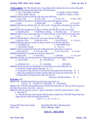 Trường THCS Phan Thúc Duyện Giáo án hóa 8
G/V Đình Hòa Trang 170
A)Trắc nghiệm: (4đ) Hãy khoanh tròn 1 trong những chữ cái đứng trƣớc câu em chọn đúng nhất:
Câu1)(0,25đ) Dãy chất sau đây đều là dẫn xuất hidrocacbon:
a. CO2 , CH3COOH, C2H5ONa b. C6H5Br, C2H4O, C2H5OH
c. CH3Cl, KOH, C6H12O6 d. NaHCO3, C6H6Cl6, C2H6O
Câu2)(0,25đ) Cặp chất nào đều làm mất màu dung dịch brom:
a. C6H6, C2H2 b. C2H2, C2H4 c. C6H6, C2H4 d. CH4 , C2H4
Câu3)(0,25đ) Kim loại Natri có thể đựng trong lọ chứa chất lỏng nào sau đây:
a. Nƣớc b. Rƣợu etylic c. Dầu lửa d. Cả a và b
Câu4)(0,25đ) Cho các chất khí: CH4 ,O2, CO2, H2,Cl2. Số cặp chất có thể phản ứng với nhau:
a. 3 b. 4 c. 5 d. 6
Câu5)(0,25đ) Phƣơng pháp nào sau đây có thể làm sạch dấu dầu ăn dính vào áo quần:
a. Giặt bằng nƣớc b. Giặt bằng xà phòng c. Tẩy bằng xăng d. Cả b và c
Câu6)(0,25đ)Cho 5,6g etylen phản ứng với dd brom lấy dƣ. Có bao nhiêu g brom phản ứng:
a. 8g b. 32g c. 16g d. 80g
Câu7)(0,25đ) Để nhận ra : Rƣợu etylic, axit axetic, benzen có thể dùng:
a. Quỳ tím và Zn b. Quỳ tím và Na c. Na và Na2CO3 d. Cả b và c
Câu8)(0,25đ) Cặp chất nào sau đây tác dụng với nhau và có chất khí xuất hiện:
a. CH3COOH, Zn b. CH3COOH, Na2O
c. CH3COOH , Na2CO3 d . Cả a và c
Câu9)(0,25đ) Các chất khí khi cháy sinh ra đồng thời khí cacbon đioxit và nƣớc là:
a. CH4,C2H2,CO b. C2H2, H2 ,C2H4 c.C2H2, CH4 ,C2H4 d. Cả a,b,c
Câu10)(0,25đ) Phân tử của chất nào sau đây có nhóm OH :
a. Rƣợu etylic b. Axit axetic c. Chất béo d. Cả a và b
Câu11)(0,5đ) Điền vào chỗ trống (Hệ số, CTHH) thích hợp để hoàn thành PTHH sau:
a. 2CH3COOH + …………  (CH3COO)2Ca + H2O
to
b. (RCOO)3C3H5 + ………….  C3H5(OH)3 + 3RCOONa
Câu12)(1đ) Hãy khoanh tròn chữ Đ hoặc S ở cuối mỗi câu em chọn đúng hoặc sai:
a. Xenlulozơ có phân tử khối bằng nhau Đ S
b. Trong phân tử hợp chất hữu cơ liên kết kết ba bền gấp ba lần liên kết đơn Đ S
c. Phản ứng xà phòng hóa là phản ứng thủy phân este trong môi trƣờng kiềm Đ S
d. Những chất có thể dùng để sản xuất rƣợu etylic là:
Saccarozơ, tinh bột,xenlulozơ Đ S
B.Tự luận: (6đ)
Câu1)(1,5đ) Viết phƣơng trình hóa học thực hiện chuyển hóa sau:
C6H12O6  C2H5OH  CH3COOH  CH3COONa
Câu2)(1,5đ) Trình bày phƣơng pháp hóa học để phân biệt dung dịch các chất sau chứa trong các lọ
mất nhãn: Rƣợu etylic, axit axetic , glucozơ.
Câu3)(3đ) Khi lên men 36g glucozơ , ngƣời ta thu đƣợc V (lít) khí cacbonic thoát ra ở đktc
a. Hãy tính V ?
b. Tính thể tích rƣợu etylic nguyên chất thu đƣợc sau phản ứng , biết khối lƣợng riêng rƣợu
bằng 0,8g/ml và hiệu suất phản ứng đạt 80%
(Cho C = 12 , O = 16 , H =1 )
Trƣờng THCS Phan Thúc Duyện ĐỀ KIỂM TRA HK II (Đề tham khảo)
Nhóm Hóa MÔN : Hóa học - lớp 9
ĐÁP ÁN - BIỂU ĐIỂM
 