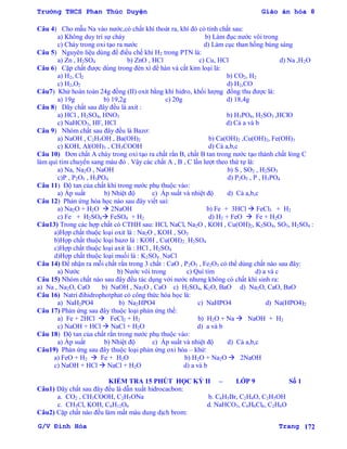 Trường THCS Phan Thúc Duyện Giáo án hóa 8
G/V Đình Hòa Trang 172
Câu 4) Cho mẫu Na vào nƣớc,có chất khí thoát ra, khí đó có tính chất sau:
a) Không duy trì sự cháy b) Làm đục nƣớc vôi trong
c) Cháy trong oxi tạo ra nƣớc d) Làm cục than hồng bùng sáng
Câu 5) Nguyên liệu dùng để điều chế khí H2 trong PTN là:
a) Zn , H2SO4 b) ZnO , HCl c) Cu, HCl d) Na ,H2O
Câu 6) Cặp chất đƣợc dùng trong đèn xì để hàn và cắt kim loại là:
a) H2, Cl2 b) CO2, H2
c) H2,O2 d) H2,CO
Câu7) Khử hoàn toàn 24g đồng (II) oxit bằng khí hidro, khối lƣợng đồng thu đƣợc là:
a) 19g b) 19,2g c) 20g d) 18,4g
Câu 8) Dãy chất sau đây đều là axit :
a) HCl , H2SO4, HNO3 b) H3PO4, H2SO3 ,HClO
c) NaHCO3, HF, HCl d) Cả a và b
Câu 9) Nhóm chất sau đây đều là Bazơ:
a) NaOH , C2H5OH , Ba(OH)2 b) Ca(OH)2 ,Cu(OH)2, Fe(OH)3
c) KOH, Al(OH)3 , CH3COOH d) Cả a,b,c
Câu 10) Đơn chất A cháy trong oxi tạo ra chất rắn B, chất B tan trong nƣớc tạo thành chất lỏng C
làm quì tím chuyển sang màu đỏ . Vậy các chất A , B , C lần lƣợt theo thứ tự là:
a) Na, Na2O , NaOH b) S , SO2 , H2SO3
c)P , P2O5 , H3PO4 d) P2O5 , P , H3PO4
Câu 11) Độ tan của chất khí trong nƣớc phụ thuộc vào:
a) Áp suất b) Nhiệt độ c) Áp suất và nhiệt độ d) Cả a,b,c
Câu 12) Phản ứng hóa học nào sau đây viết sai:
a) Na2O + H2O  2NaOH b) Fe + 3HCl  FeCl3 + H2
c) Fe + H2SO4 FeSO4 + H2 d) H2 + FeO  Fe + H2O
Câu13) Trong các hợp chất có CTHH sau: HCl, NaCl, Na2O , KOH , Cu(OH)2, K2SO4, SO3, H2SO4 :
a)Hợp chất thuộc loại oxit là : Na2O , KOH , SO3
b)Hợp chất thuộc loại bazơ là : KOH , Cu(OH)2 , H2SO4
c)Hợp chất thuộc loại axit là : HCl , H2SO4
d)Hợp chất thuộc loại muối là : K2SO4 , NaCl
Câu 14) Để nhận ra mỗi chất rắn trong 3 chất : CaO , P2O5 , Fe2O3 có thể dùng chất nào sau đây:
a) Nƣớc b) Nƣớc vôi trong c) Quì tím d) a và c
Câu 15) Nhóm chất nào sau đây đều tác dụng với nƣớc nhƣng không có chất khí sinh ra:
a) Na , Na2O, CaO b) NaOH , Na2O , CaO c) H2SO4, K2O, BaO d) Na2O, CaO, BaO
Câu 16) Natri đihidrophotphat có công thức hóa học là:
a) NaH2PO4 b) Na2HPO4 c) NaHPO4 d) Na(HPO4)2
Câu 17) Phản ứng sau đây thuộc loại phản ứng thế:
a) Fe + 2HCl  FeCl2 + H2 b) H2O + Na  NaOH + H2
c) NaOH + HCl  NaCl + H2O d) a và b
Câu 18) Độ tan của chất rắn trong nƣớc phụ thuộc vào:
a) Áp suất b) Nhiệt độ c) Áp suất và nhiệt độ d) Cả a,b,c
Câu19) Phản ứng sau đây thuộc loại phản ứng oxi hóa – khử:
a) FeO + H2  Fe + H2O b) H2O + Na2O  2NaOH
c) NaOH + HCl  NaCl + H2O d) a và b
KIỂM TRA 15 PHÚT HỌC KỲ II – LỚP 9 Số 1
Câu1) Dãy chất sau đây đều là dẫn xuất hidrocacbon:
a. CO2 , CH3COOH, C2H5ONa b. C6H5Br, C2H4O, C2H5OH
c. CH3Cl, KOH, C6H12O6 d. NaHCO3, C6H6Cl6, C2H6O
Câu2) Cặp chất nào đều làm mất màu dung dịch brom:
 