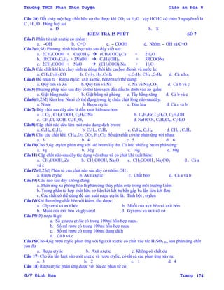 Trường THCS Phan Thúc Duyện Giáo án hóa 8
G/V Đình Hòa Trang 174
Câu 20) Đốt cháy một hợp chất hữu cơ thu đƣợc khí CO2 và H2O , vậy HCHC có chứa 3 nguyên tố là
C , H , O . Đúng hay sai
a. Đ b. S
KIỂM TRA 15 PHÚT SỐ 7
Câu1) Phân tử axit axetic có nhóm :
a. OH b. C=O c. COOH d. Nhóm OH và C=O
Câu2)(0,5đ) Phƣơng trình hóa học nào sau đây viết sai:
a. 2CH3COOH + Ca(OH)2  (CH3COO)2Ca + 2H2O
b. (RCOO)3C3H5 + 3NaOH  C3H5(OH)3 + 3RCOONa
c. 2CH3COOH + NaO  (CH3COO)2Na + H2O
Câu3) Các chất khí khi cháy sinh ra đồng thời khí cacbon đioxit và nƣớc là:
a. CH4,C2H2,CO b. C2H2, H2 ,C2H4 c.C2H2, CH4 ,C2H4 d. Cả a,b,c
Câu4) Để nhận ra : Rƣợu etylic, axit axetic, benzen có thể dùng:
a. Quỳ tím và Zn b. Quỳ tím và Na c. Na và Na2CO3 d. Cả b và c
Câu5) Phƣơng pháp nào sau đây có thể làm sạch dấu dầu ăn dính vào áo quần:
a. Giặt bằng nƣớc b. Giặt bằng xà phòng c. Tẩy bằng xăng d. Cả b và c
Câu6)(0,25đ) Kim loại Natri có thể đựng trong lọ chứa chất lỏng nào sau đây:
a. Nƣớc b. Rƣợu etylic c. Dầu lửa d. Cả a và b
Câu7) Dãy chất sau đây đều là dẫn xuất hidrocacbon:
a. CO2 , CH3COOH, C2H5ONa b. C6H5Br, C2H4O, C2H5OH
c. CH3Cl, KOH, C6H12O6 d. NaHCO3, C6H6Cl6, C2H6O
Câu8) Cặp chất nào đều làm mất màu dung dịch brom:
a. C6H6, C2H2 b. C2H2, C2H4 c. C6H6, C2H4 d. CH4 , C2H4
Câu9) Cho các chất khí: CH4 ,O2, CO2, H2,Cl2. Số cặp chất có thể phản ứng với nhau:
a. 3 b. 4 c. 5 d. 6
Câu10)Cho 5,6g etylen phản ứng với dd brom lấy dƣ. Có bao nhiêu g brom phản ứng:
a. 8g b. 32g c. 16g d. 80g
Câu11) Cặp chất nào sau đây tác dụng với nhau và có chất khí xuất hiện:
a. CH3COOH, Zn b. CH3COOH, Na2O c. CH3COOH , Na2CO3 d . Cả a
và c
Câu12)(0,25đ) Phân tử của chất nào sau đây có nhóm OH :
a. Rƣợu etylic b. Axit axetic c. Chất béo d. Cả a và b
Câu13) Câu nào sau đây không đúng:
a. Phản ứng xà phòng hóa là phản ứng thủy phân este trong môi trƣờng kiềm
b. Trong phân tử hợp chất hữu cơ liên kết kết ba bền gấp ba lần liên kết đơn
c. Các chất có thể dùng để sản xuất rƣợu etylic là: Tinh bột , etylen
Câu14)Khi đun nóng chất béo với kiềm, thu đƣợc:
a. Glyxerol và axit béo b. Muối của axit béo và axit béo
b. Muối của axit béo và glyxerol d. Gyxerol và axit vô cơ
Câu15)Độ rƣợu là gì:
a. Số g rƣợu etylic có trong 100ml hỗn hợp rƣợu.
b. Số ml rƣợu có trong 100ml hỗn hợp rƣợu
c. Số ml rƣợu có trong 100ml dung dịch
d. Cả b và c
Câu16)Cho 4,6g rƣợu etylic phản ứng với 6g axit axetic có chất xúc tác H2SO4 đn, sau phản ứng chất
còn dƣ
a. Rƣợu etylic b. Axit axetic c. Không có chất dƣ
Câu 17) Cho Zn lần lƣợt vào axit axetic và rƣợu etylic, có tất cả các phản ứng xảy ra:
a. 3 b. 2 c. 1 d. 4
Câu 18) Rƣợu etylic phản ứng đƣợc với Na do phân tử có:
 