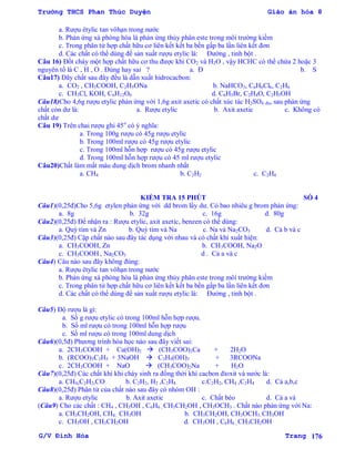 Trường THCS Phan Thúc Duyện Giáo án hóa 8
G/V Đình Hòa Trang 176
a. Rƣợu êtylic tan vôhạn trong nƣớc
b. Phản ứng xà phòng hóa là phản ứng thủy phân este trong môi trƣờng kiềm
c. Trong phân tử hợp chất hữu cơ liên kết kết ba bền gấp ba lần liên kết đơn
d. Các chất có thể dùng để sản xuất rƣợu etylic là: Đƣờng , tinh bột .
Câu 16) Đốt cháy một hợp chất hữu cơ thu đƣợc khí CO2 và H2O , vậy HCHC có thể chứa 2 hoặc 3
nguyên tố là C , H , O . Đúng hay sai ? a. Đ b. S
Câu17) Dãy chất sau đây đều là dẫn xuất hidrocacbon:
a. CO2 , CH3COOH, C2H5ONa b. NaHCO3, C6H6Cl6, C2H6
c. CH3Cl, KOH, C6H12O6 d. C6H5Br, C2H4O, C2H5OH
Câu18)Cho 4,6g rƣợu etylic phản ứng với 1,6g axit axetic có chất xúc tác H2SO4 đn, sau phản ứng
chất còn dƣ là: a. Rƣợu etylic b. Axit axetic c. Không có
chất dƣ
Câu 19) Trên chai rƣợu ghi 45o
có ý nghĩa:
a. Trong 100g rƣợu có 45g rƣợu etylic
b. Trong 100ml rƣợu có 45g rƣợu etylic
c. Trong 100ml hỗn hợp rƣợu có 45g rƣợu etylic
d. Trong 100ml hỗn hợp rƣợu có 45 ml rƣợu etylic
Câu20)Chất làm mất màu dung dịch brom nhanh nhất
a. CH4 b. C2H2 c. C2H4
KIỂM TRA 15 PHÚT SỐ 4
Câu1)(0,25đ)Cho 5,6g etylen phản ứng với dd brom lấy dƣ. Có bao nhiêu g brom phản ứng:
a. 8g b. 32g c. 16g d. 80g
Câu2)(0,25đ) Để nhận ra : Rƣợu etylic, axit axetic, benzen có thể dùng:
a. Quỳ tím và Zn b. Quỳ tím và Na c. Na và Na2CO3 d. Cả b và c
Câu3)(0,25đ) Cặp chất nào sau đây tác dụng với nhau và có chất khí xuất hiện:
a. CH3COOH, Zn b. CH3COOH, Na2O
c. CH3COOH , Na2CO3 d . Cả a và c
Câu4) Câu nào sau đây không đúng:
a. Rƣợu êtylic tan vôhạn trong nƣớc
b. Phản ứng xà phòng hóa là phản ứng thủy phân este trong môi trƣờng kiềm
c. Trong phân tử hợp chất hữu cơ liên kết kết ba bền gấp ba lần liên kết đơn
d. Các chất có thể dùng để sản xuất rƣợu etylic là: Đƣờng , tinh bột .
Câu5) Độ rƣợu là gì:
a. Số g rƣợu etylic có trong 100ml hỗn hợp rƣợu.
b. Số ml rƣợu có trong 100ml hỗn hợp rƣợu
c. Số ml rƣợu có trong 100ml dung dịch
Câu6)(0,5đ) Phƣơng trình hóa học nào sau đây viết sai:
a. 2CH3COOH + Ca(OH)2  (CH3COO)2Ca + 2H2O
b. (RCOO)3C3H5 + 3NaOH  C3H5(OH)3 + 3RCOONa
c. 2CH3COOH + NaO  (CH3COO)2Na + H2O
Câu7)(0,25đ) Các chất khí khi cháy sinh ra đồng thời khí cacbon đioxit và nƣớc là:
a. CH4,C2H2,CO b. C2H2, H2 ,C2H4 c.C2H2, CH4 ,C2H4 d. Cả a,b,c
Câu8)(0,25đ) Phân tử của chất nào sau đây có nhóm OH :
a. Rƣợu etylic b. Axit axetic c. Chất béo d. Cả a và
(Câu9) Cho các chất : CH4 , CH3OH , C6H6 , CH3CH2OH , CH3OCH3 . Chất nào phản ứng với Na:
a. CH3CH2OH, CH4, CH3OH b. CH3CH2OH, CH3OCH3, CH3OH
c. CH3OH , CH3CH2OH d. CH3OH , C6H6 , CH3CH2OH
 