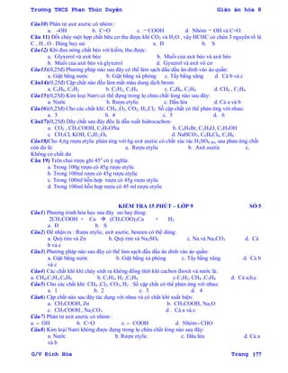 Trường THCS Phan Thúc Duyện Giáo án hóa 8
G/V Đình Hòa Trang 177
Câu10) Phân tử axit axetic có nhóm :
a. OH b. C=O c. COOH d. Nhóm OH và C=O
Câu 11) Đốt cháy một hợp chất hữu cơ thu đƣợc khí CO2 và H2O , vậy HCHC có chứa 3 nguyên tố là
C , H , O . Đúng hay sai a. Đ b. S
Câu12) Khi đun nóng chất béo với kiềm, thu đƣợc:
a. Glyxerol và axit béo b. Muối của axit béo và axit béo
b. Muối của axit béo và glyxerol d. Gyxerol và axit vô cơ
Câu13)(0,25đ) Phƣơng pháp nào sau đây có thể làm sạch dấu dầu ăn dính vào áo quần:
a. Giặt bằng nƣớc b. Giặt bằng xà phòng c. Tẩy bằng xăng d. Cả b và c
Câu14)(0,25đ) Cặp chất nào đều làm mất màu dung dịch brom:
a. C6H6, C2H2 b. C2H2, C2H4 c. C6H6, C2H4 d. CH4 , C2H4
Câu15)(0,25đ) Kim loại Natri có thể đựng trong lọ chứa chất lỏng nào sau đây:
a. Nƣớc b. Rƣợu etylic c. Dầu lửa d. Cả a và b
Câu16)(0,25đ) Cho các chất khí: CH4 ,O2, CO2, H2,Cl2. Số cặp chất có thể phản ứng với nhau:
a. 3 b. 4 c. 5 d. 6
Câu17)(0,25đ) Dãy chất sau đây đều là dẫn xuất hidrocacbon:
a. CO2 , CH3COOH, C2H5ONa b. C6H5Br, C2H4O, C2H5OH
c. CH3Cl, KOH, C6H12O6 d. NaHCO3, C6H6Cl6, C2H6
Câu18)Cho 4,6g rƣợu etylic phản ứng với 6g axit axetic có chất xúc tác H2SO4 đn, sau phản ứng chất
còn dƣ là: a. Rƣợu etylic b. Axit axetic c.
Không có chất dƣ
Câu 19) Trên chai rƣợu ghi 45o
có ý nghĩa:
a. Trong 100g rƣợu có 45g rƣợu etylic
b. Trong 100ml rƣợu có 45g rƣợu etylic
c. Trong 100ml hỗn hợp rƣợu có 45g rƣợu etylic
d. Trong 100ml hỗn hợp rƣợu có 45 ml rƣợu etylic
KIỂM TRA 15 PHÚT – LỚP 9 SỐ 5
Câu1) Phƣơng trình hóa học sau đây sai hay đúng:
2CH3COOH + Cu  (CH3COO)2Cu + H2
a. Đ b. S
Câu2) Để nhận ra : Rƣợu etylic, axit axetic, benzen có thể dùng:
a. Quỳ tím và Zn b. Quỳ tím và Na2SO4 c. Na và Na2CO3 d. Cả
b và c
Câu3) Phƣơng pháp nào sau đây có thể làm sạch dấu dầu ăn dính vào áo quần:
a. Giặt bằng nƣớc b. Giặt bằng xà phòng c. Tẩy bằng xăng d. Cả b
và c
Câu4) Các chất khí khi cháy sinh ra không đồng thời khí cacbon đioxit và nƣớc là:
a. CH4,C2H2,C6H6 b. C2H2, H2 ,C2H4 c.C2H2, CH4 ,C2H4 d. Cả a,b,c
Câu5) Cho các chất khí: CH4 ,Cl2, CO2, H2 . Số cặp chất có thể phản ứng với nhau:
a. 1 b. 2 c. 3 d. 4
Câu6) Cặp chất nào sau đây tác dụng với nhau và có chất khí xuất hiện:
a. CH3COOH, Zn b. CH3COOH, Na2O
c. CH3COOH , Na2CO3 d . Cả a và c
Câu7) Phân tử axit axetic có nhóm :
a. OH b. C=O c. COOH d. Nhóm CHO
Câu8) Kim loại Natri không đƣợc đựng trong lọ chứa chất lỏng nào sau đây:
a. Nƣớc b. Rƣợu etylic c. Dầu lửa d. Cả a
và b
 