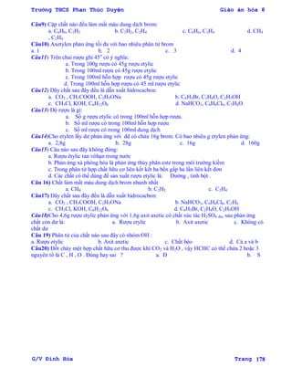 Trường THCS Phan Thúc Duyện Giáo án hóa 8
G/V Đình Hòa Trang 178
Câu9) Cặp chất nào đều làm mất màu dung dịch brom:
a. C6H6, C2H2 b. C2H2, C2H4 c. C6H6, C2H4 d. CH4
, C2H4
Câu10) Axetylen phản ứng tối đa với bao nhiêu phân tử brom
a. 1 b. 2 c. 3 d. 4
Câu11) Trên chai rƣợu ghi 45o
có ý nghĩa:
a. Trong 100g rƣợu có 45g rƣợu etylic
b. Trong 100ml rƣợu có 45g rƣợu etylic
c. Trong 100ml hỗn hợp rƣợu có 45g rƣợu etylic
d. Trong 100ml hỗn hợp rƣợu có 45 ml rƣợu etylic
Câu12) Dãy chất sau đây đều là dẫn xuất hidrocacbon:
a. CO2 , CH3COOH, C2H5ONa b. C6H5Br, C2H4O, C2H5OH
c. CH3Cl, KOH, C6H12O6 d. NaHCO3, C6H6Cl6, C2H6O
Câu13) Độ rƣợu là gì:
a. Số g rƣợu etylic có trong 100ml hỗn hợp rƣợu.
b. Số ml rƣợu có trong 100ml hỗn hợp rƣợu
c. Số ml rƣợu có trong 100ml dung dịch
Câu14)Cho etylen lấy dƣ phản ứng với dd có chứa 16g brom. Có bao nhiêu g etylen phản ứng:
a. 2,8g b. 28g c. 16g d. 160g
Câu15) Câu nào sau đây không đúng:
a. Rƣợu êtylic tan vôhạn trong nƣớc
b. Phản ứng xà phòng hóa là phản ứng thủy phân este trong môi trƣờng kiềm
c. Trong phân tử hợp chất hữu cơ liên kết kết ba bền gấp ba lần liên kết đơn
d. Các chất có thể dùng để sản xuất rƣợu etylic là: Đƣờng , tinh bột .
Câu 16) Chất làm mất màu dung dịch brom nhanh nhất
a. CH4 b. C2H2 c. C2H4
Câu17) Dãy chất sau đây đều là dẫn xuất hidrocacbon:
a. CO2 , CH3COOH, C2H5ONa b. NaHCO3, C6H6Cl6, C2H6
c. CH3Cl, KOH, C6H12O6 d. C6H5Br, C2H4O, C2H5OH
Câu18)Cho 4,6g rƣợu etylic phản ứng với 1,6g axit axetic có chất xúc tác H2SO4 đn, sau phản ứng
chất còn dƣ là: a. Rƣợu etylic b. Axit axetic c. Không có
chất dƣ
Câu 19) Phân tử của chất nào sau đây có nhóm OH :
a. Rƣợu etylic b. Axit axetic c. Chất béo d. Cả a và b
Câu20) Đốt cháy một hợp chất hữu cơ thu đƣợc khí CO2 và H2O , vậy HCHC có thể chứa 2 hoặc 3
nguyên tố là C , H , O . Đúng hay sai ? a. Đ b. S
 