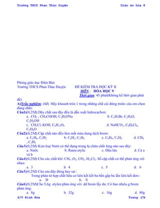 Trường THCS Phan Thúc Duyện Giáo án hóa 8
G/V Đình Hòa Trang 179
Phòng giáo dục Điện Bàn
Trƣờng THCS Phan Thúc Duyện ĐỀ KIỂM TRA HỌC KỲ II
MÔN : HÓA HỌC 9
Thời gian: 45 phút(Không kể thời gian phát
đề)
A)Trắc nghiệm: (4đ) Hãy khoanh tròn 1 trong những chữ cái đứng trƣớc câu em chọn
đúng nhất:
Câu1)(0,25đ) Dãy chất sau đây đều là dẫn xuất hidrocacbon:
a. CO2 , CH3COOH, C2H5ONa b. C6H5Br, C2H4O,
C2H5OH
c. CH3Cl, KOH, C6H12O6 d. NaHCO3, C6H6Cl6,
C2H6O
Câu2)(0,25đ) Cặp chất nào đều làm mất màu dung dịch brom:
a. C6H6, C2H2 b. C2H2, C2H4 c. C6H6, C2H4 d. CH4
, C2H4
Câu3)(0,25đ) Kim loại Natri có thể đựng trong lọ chứa chất lỏng nào sau đây:
a. Nƣớc b. Rƣợu etylic c. Dầu lửa d. Cả a
và b
Câu4)(0,25đ) Cho các chất khí: CH4 ,O2, CO2, H2,Cl2. Số cặp chất có thể phản ứng với
nhau:
a. 3 b. 4 c. 5 d. 6
Câu5)(0,25đ) Câu sau đây đúng hay sai :
Trong phân tử hợp chất hữu cơ liên kết kết ba bền gấp ba lần liên kết đơn :
a. Đ b. S
Câu6)(0,25đ)Cho 5,6g etylen phản ứng với dd brom lấy dƣ. Có bao nhiêu g brom
phản ứng:
a. 8g b. 32g c. 16g d. 80g
 