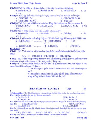 Trường THCS Phan Thúc Duyện Giáo án hóa 8
G/V Đình Hòa Trang 180
Câu7)(0,25đ) Để nhận ra : Rƣợu etylic, axit axetic, benzen có thể dùng:
a. Quỳ tím và Zn b. Quỳ tím và Na c. Na và Na2CO3 d. Cả
b và c
Câu8)(0,25đ) Cặp chất nào sau đây tác dụng với nhau và có chất khí xuất hiện:
a. CH3COOH, Zn b. CH3COOH, Na2O
c. CH3COOH , Na2CO3 d . Cả a và c
Câu9)(0,25đ) Các chất khí khi cháy sinh ra đồng thời khí cacbon đioxit và nƣớc là:
a. CH4,C2H2,CO b. C2H2, H2 ,C2H4 c.C2H2, CH4 ,C2H4 d. Cả
a,b,c
Câu10)(0,25đ) Phân tử của chất nào sau đây có nhóm OH :
a. Rƣợu etylic b. Axit axetic c. Chất béo d. Cả
a và b
Câu11) (0,5đ) Điền vào chỗ trống (Hệ số, CTHH) thích hợp để hoàn thành PTHH sau:
a. 2CH3COOH + …………  (CH3COO)2Ca + H2O
to
b. (RCOO)3C3H5 + ………….  C3H5(OH)3 + 3RCOONa
B.Tự luận: (7đ)
Câu1)(1,5đ) Viết phƣơng trình hóa học thực hiện chuyển hóa sau(ghi điều kiện phản
ứng):
C2H4  C2H5OH  CH3COOH  CH3COONa
Câu2)(1,5đ) Trình bày phƣơng pháp hóa học để phân biệt dung dịch các chất sau chứa
trong các lọ mất nhãn: Rƣợu etylic, axit axetic , Benzen .
Câu3)(4đ) Đốt cháy hoàn toàn 24 ml hỗn hợp khí gồm metan và axetylen ngƣời ta thu
đƣợc 36ml khí cacbonic (Ở đktc).
a.Tính thành phần phần trăm về thể tích của mỗi chất khí trong hỗn
hợp?
b.Tính thể tích không khí cần dùng để đốt cháy hỗn hợp? Biết
trong không khí oxi chiếm 20% về thể tích
KIỂM TRA 15 PHÚT LẦN 2 HK II -Lớp 8 Đề
1
A)Trắc nghiệm: (4đ) Hãy khoanh tròn 1 trong những chữ cái đứng trƣớc câu em chọn đúng nhất:
Câu1) Nhóm kim loại nào sau đây đều tan trong nƣớc :
a) Ca , Na , Fe, K b) Na , Ba, Ca , K
c) K , Na , Ba , Al d) Li , Na , Cu , K
Câu 2) Nhóm chất nào sau đây đều tác dụng với nƣớc tạo thành dung dịch làm quì tím chuyển sang
màu đỏ : a) BaO, Na2O, CaO b) SO3, P2O5, N2O5
c) SO3 , CaO, K2O d) P2O5 , CO2, BaO
Câu 3) Nhóm chất nào sau đây đều tác dụng với nƣớc tạo thành dung dịch làm quì tím chuyển sang
màu xanh:
a) SO3 , Na2O , BaO b) Na2O , K2O, BaO c) CaO, BaO, Li2O d) Cả b và c
Câu 4) Cho mẫu Na vào nƣớc,có chất khí thoát ra, khí đó có tính chất sau:
 