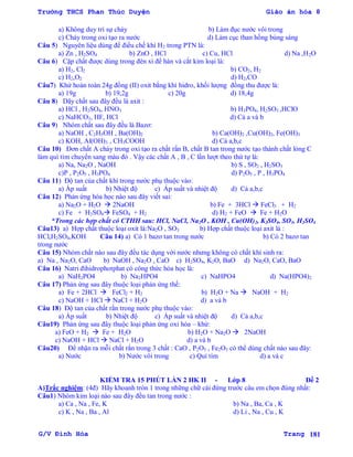Trường THCS Phan Thúc Duyện Giáo án hóa 8
G/V Đình Hòa Trang 181
a) Không duy trì sự cháy b) Làm đục nƣớc vôi trong
c) Cháy trong oxi tạo ra nƣớc d) Làm cục than hồng bùng sáng
Câu 5) Nguyên liệu dùng để điều chế khí H2 trong PTN là:
a) Zn , H2SO4 b) ZnO , HCl c) Cu, HCl d) Na ,H2O
Câu 6) Cặp chất đƣợc dùng trong đèn xì để hàn và cắt kim loại là:
a) H2, Cl2 b) CO2, H2
c) H2,O2 d) H2,CO
Câu7) Khử hoàn toàn 24g đồng (II) oxit bằng khí hidro, khối lƣợng đồng thu đƣợc là:
a) 19g b) 19,2g c) 20g d) 18,4g
Câu 8) Dãy chất sau đây đều là axit :
a) HCl , H2SO4, HNO3 b) H3PO4, H2SO3 ,HClO
c) NaHCO3, HF, HCl d) Cả a và b
Câu 9) Nhóm chất sau đây đều là Bazơ:
a) NaOH , C2H5OH , Ba(OH)2 b) Ca(OH)2 ,Cu(OH)2, Fe(OH)3
c) KOH, Al(OH)3 , CH3COOH d) Cả a,b,c
Câu 10) Đơn chất A cháy trong oxi tạo ra chất rắn B, chất B tan trong nƣớc tạo thành chất lỏng C
làm quì tím chuyển sang màu đỏ . Vậy các chất A , B , C lần lƣợt theo thứ tự là:
a) Na, Na2O , NaOH b) S , SO2 , H2SO3
c)P , P2O5 , H3PO4 d) P2O5 , P , H3PO4
Câu 11) Độ tan của chất khí trong nƣớc phụ thuộc vào:
a) Áp suất b) Nhiệt độ c) Áp suất và nhiệt độ d) Cả a,b,c
Câu 12) Phản ứng hóa học nào sau đây viết sai:
a) Na2O + H2O  2NaOH b) Fe + 3HCl  FeCl3 + H2
c) Fe + H2SO4 FeSO4 + H2 d) H2 + FeO  Fe + H2O
*Trong các hợp chất có CTHH sau: HCl, NaCl, Na2O , KOH , Cu(OH)2, K2SO4, SO3, H2SO4
Câu13) a) Hợp chất thuộc loại oxit là:Na2O , SO3 b) Hợp chất thuộc loại axit là :
HCl,H2SO4,KOH Câu 14) a) Có 1 bazơ tan trong nƣớc b) Có 2 bazơ tan
trong nƣớc
Câu 15) Nhóm chất nào sau đây đều tác dụng với nƣớc nhƣng không có chất khí sinh ra:
a) Na , Na2O, CaO b) NaOH , Na2O , CaO c) H2SO4, K2O, BaO d) Na2O, CaO, BaO
Câu 16) Natri đihidrophotphat có công thức hóa học là:
a) NaH2PO4 b) Na2HPO4 c) NaHPO4 d) Na(HPO4)2
Câu 17) Phản ứng sau đây thuộc loại phản ứng thế:
a) Fe + 2HCl  FeCl2 + H2 b) H2O + Na  NaOH + H2
c) NaOH + HCl  NaCl + H2O d) a và b
Câu 18) Độ tan của chất rắn trong nƣớc phụ thuộc vào:
a) Áp suất b) Nhiệt độ c) Áp suất và nhiệt độ d) Cả a,b,c
Câu19) Phản ứng sau đây thuộc loại phản ứng oxi hóa – khử:
a) FeO + H2  Fe + H2O b) H2O + Na2O  2NaOH
c) NaOH + HCl  NaCl + H2O d) a và b
Câu20) Để nhận ra mỗi chất rắn trong 3 chất : CaO , P2O5 , Fe2O3 có thể dùng chất nào sau đây:
a) Nƣớc b) Nƣớc vôi trong c) Quì tím d) a và c
KIỂM TRA 15 PHÚT LẦN 2 HK II - Lớp 8 Đề 2
A)Trắc nghiệm: (4đ) Hãy khoanh tròn 1 trong những chữ cái đứng trƣớc câu em chọn đúng nhất:
Câu1) Nhóm kim loại nào sau đây đều tan trong nƣớc :
a) Ca , Na , Fe, K b) Na , Ba, Ca , K
c) K , Na , Ba , Al d) Li , Na , Cu , K
 