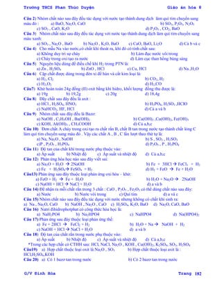Trường THCS Phan Thúc Duyện Giáo án hóa 8
G/V Đình Hòa Trang 182
Câu 2) Nhóm chất nào sau đây đều tác dụng với nƣớc tạo thành dung dịch làm quì tím chuyển sang
màu đỏ : a) BaO, Na2O, CaO b) SO3, P2O5, N2O5
c) SO3 , CaO, K2O d) P2O5 , CO2, BaO
Câu 3) Nhóm chất nào sau đây đều tác dụng với nƣớc tạo thành dung dịch làm quì tím chuyển sang
màu xanh:
a) SO3 , Na2O , BaO b) Na2O , K2O, BaO c) CaO, BaO, Li2O d) Cả b và c
Câu 4) Cho mẫu Na vào nƣớc,có chất khí thoát ra, khí đó có tính chất sau:
a) Không duy trì sự cháy b) Làm đục nƣớc vôi trong
c) Cháy trong oxi tạo ra nƣớc d) Làm cục than hồng bùng sáng
Câu 5) Nguyên liệu dùng để điều chế khí H2 trong PTN là:
a) Zn , H2SO4 b) ZnO , HCl c) Cu, HCl d) Na ,H2O
Câu 6) Cặp chất đƣợc dùng trong đèn xì để hàn và cắt kim loại là:
a) H2, Cl2 b) CO2, H2
c) H2,O2 d) H2,CO
Câu7) Khử hoàn toàn 24g đồng (II) oxit bằng khí hidro, khối lƣợng đồng thu đƣợc là:
a) 19g b) 19,2g c) 20g d) 18,4g
Câu 8) Dãy chất sau đây đều là axit :
a) HCl , H2SO4, HNO3 b) H3PO4, H2SO3 ,HClO
c) NaHCO3, HF, HCl d) Cả a và b
Câu 9) Nhóm chất sau đây đều là Bazơ:
a) NaOH , C2H5OH , Ba(OH)2 b) Ca(OH)2 ,Cu(OH)2, Fe(OH)3
c) KOH, Al(OH)3 , CH3COOH d) Cả a,b,c
Câu 10) Đơn chất A cháy trong oxi tạo ra chất rắn B, chất B tan trong nƣớc tạo thành chất lỏng C
làm quì tím chuyển sang màu đỏ . Vậy các chất A , B , C lần lƣợt theo thứ tự là:
a) Na, Na2O , NaOH b) S , SO2 , H2SO3
c)P , P2O5 , H3PO4 d) P2O5 , P , H3PO4
Câu 11) Độ tan của chất khí trong nƣớc phụ thuộc vào:
a) Áp suất b) Nhiệt độ c) Áp suất và nhiệt độ d) Cả a,b,c
Câu 12) Phản ứng hóa học nào sau đây viết sai:
a) Na2O + H2O  2NaOH b) Fe + 3HCl  FeCl3 + H2
c) Fe + H2SO4 FeSO4 + H2 d) H2 + FeO  Fe + H2O
Câu13) Phản ứng sau đây thuộc loại phản ứng oxi hóa – khử:
a) FeO + H2  Fe + H2O b) H2O + Na2O  2NaOH
c) NaOH + HCl  NaCl + H2O d) a và b
Câu 14) Để nhận ra mỗi chất rắn trong 3 chất : CaO , P2O5 , Fe2O3 có thể dùng chất nào sau đây:
a) Nƣớc b) Nƣớc vôi trong c) Quì tím d) a và c
Câu 15) Nhóm chất nào sau đây đều tác dụng với nƣớc nhƣng không có chất khí sinh ra:
a) Na , Na2O, CaO b) NaOH , Na2O , CaO c) H2SO4, K2O, BaO d) Na2O, CaO, BaO
Câu 16) Natri đihidrophotphat có công thức hóa học là:
a) NaH2PO4 b) Na2HPO4 c) NaHPO4 d) Na(HPO4)2
Câu 17) Phản ứng sau đây thuộc loại phản ứng thế:
a) Fe + 2HCl  FeCl2 + H2 b) H2O + Na  NaOH + H2
c) NaOH + HCl  NaCl + H2O d) a và b
Câu 18) Độ tan của chất rắn trong nƣớc phụ thuộc vào:
a) Áp suất b) Nhiệt độ c) Áp suất và nhiệt độ d) Cả a,b,c
*Trong các hợp chất có CTHH sau: HCl, NaCl, Na2O , KOH , Cu(OH)2, K2SO4, SO3, H2SO4
Câu19) a) Hợp chất thuộc loại oxit là:Na2O , SO3 b) Hợp chất thuộc loại axit là :
HCl,H2SO4,KOH
Câu 20) a) Có 1 bazơ tan trong nƣớc b) Có 2 bazơ tan trong nƣớc
 
