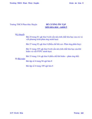 Trường THCS Phan Thúc Duyện Giáo án hóa 8
G/V Đình Hòa Trang 183
Trƣờng THCS Phan thúc Duyện ĐỀ CƢƠNG ÔN TẬP
MÔN HÓA HỌC – KHỐI 8
I)Lí thuyết:
Bài 24 trang 81 sgk hóa 8 (chỉ cần nêu tính chất hóa học của oxi và
viết phƣơng trình phản ứng minh họa)
Bài 27 trang 92 sgk hóa 8 (Điều chế khí oxi- Phản ứng phân hủy)
Bài 31 trang 105 sgk hóa 8 (chỉ cần nêu tính chất hóa học của khí
hidro và viết PTPƢ minh họa)
Bài 33 trang 114 sgk hóa 8 (điều chế khí hidro – phản ứng thế)
II) Bài toán:
Bài tập số 4 trang 94 sgk hóa 8
Bài tập số 4 trang 109 sgk hóa 8
 