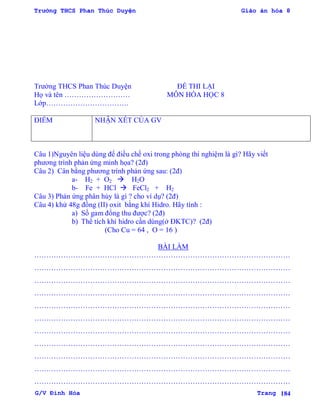 Trường THCS Phan Thúc Duyện Giáo án hóa 8
G/V Đình Hòa Trang 184
Trƣờng THCS Phan Thúc Duyện ĐỀ THI LẠI
Họ và tên ……………………… MÔN HÓA HỌC 8
Lớp…………………………….
ĐIỂM NHẬN XÉT CỦA GV
Câu 1)Nguyên liệu dùng để điều chế oxi trong phòng thí nghiệm là gì? Hãy viết
phƣơng trình phản ứng minh họa? (2đ)
Câu 2) Cân bằng phƣơng trình phản ứng sau: (2đ)
a- H2 + O2  H2O
b- Fe + HCl  FeCl2 + H2
Câu 3) Phản ứng phân hủy là gì ? cho ví dụ? (2đ)
Câu 4) khử 48g đồng (II) oxit bằng khí Hidro. Hãy tính :
a) Số gam đồng thu đƣợc? (2đ)
b) Thể tích khí hidro cần dùng(ở ĐKTC)? (2đ)
(Cho Cu = 64 , O = 16 )
BÀI LÀM
……………………………………………………………………………………………
……………………………………………………………………………………………
……………………………………………………………………………………………
……………………………………………………………………………………………
……………………………………………………………………………………………
……………………………………………………………………………………………
……………………………………………………………………………………………
……………………………………………………………………………………………
……………………………………………………………………………………………
……………………………………………………………………………………………
……………………………………………………………………………………………
 