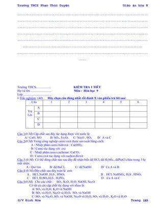Trường THCS Phan Thúc Duyện Giáo án hóa 8
G/V Đình Hòa Trang 185
……………………………………………………………………………………………
……………………………………………………………………………………………
……………………………………………………………………………………………
……………………………………………………………………………………………
……………………………………………………………………………………………
……………………………………………………………………………………
……………………………………………………………………………………………
……
Trƣờng THCS................... KIỂM TRA 1 TIẾT
Họ và tên .......................... Môn : Hóa học 9
Lớp ...................................
I-Trắc nghiệm: (4đ) Hãy chọn câu đúng nhất rồi đánh X vào phiếu trả lời sau:
Câu 1 2 3 4 5 6
Trả
Lời
A
B
C
D
Câu 1(0.5đ) Cặp chất sau đây tác dụng đƣợc với nƣớc là:
A / CaO, NO B/ SO3, Fe2O3 C/ Na2O , SO3 D/ A và C
Câu 2(0.5đ) Trong công nghiệp canxi oxit đƣợc sản xuất bằng cách:
A / Nhiệt phân canxi hidroxit : Ca(OH)2
B / Canxi tác dụng với oxi
C / Nhiệt phân canxi cacbonat: CaCO3
D / Canxi oxit tác dụng với cacbon đioxit
Câu 3 (0.5đ) Có thể dùng chất nào sau đây để nhận biết dd HCl, dd H2SO4 , ddNaCl chứa trong 3 lọ
mất nhãn:
A / Quì tím B/ dd BaCl2 C/ dd NaOH D/ Cả A và B
Câu 4 (0.5đ) Dãy chất sau đây toàn là axit:
A . HCl, NaOH ,H2S , HNO3 B . HCl, NaHSO4, H2S , HNO3
C . HCl, H2SO4,H2S , H3PO4 D . Cả A và C
Câu 5(0,5đ) Cho các chất : SO3, K2O, H2O, NaOH, Na2O
Có tất cả các cặp chất tác dụng với nhau là:
A/ SO3 và H2O, K2O và NaOH
B/ SO3 và H2O, Na2O và H2O, SO3 và NaOH
C/ SO3 và Na2O, SO3 và NaOH, Na2O và H2O, SO3 và H2O , K2O và H2O
 