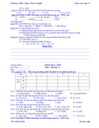Trường THCS Phan Thúc Duyện Giáo án hóa 8
G/V Đình Hòa Trang 186
D/ Cả AB C
Câu 6 (0,5đ) Có thể dùng CaO để làm khô khí ẩm nào sau đây:
A . O2 B . SO2 C . H2 D . Cả A và C
Câu 7(1đ) Điền CTHH thích hợp vào chỗ trống trong các PTPƢ sau :
A / H2SO4 + ………. Na2SO4 + H2O + …………
B / ……….+ Ca(OH)2 …………+ 2 H2O
II-Tự luận:(6đ)
Câu1(2đ) Viết PTPƢ thực hiện các chuyển hóa sau:
CO2 CaCO3 CaO Ca(OH)2 Ca(NO3)2
Câu2(2đ) Có 15g hỗn hợp Zn và Cu .
A / Bằng phƣơng pháp hóa học nào để tách Cu ra khỏi hỗn hợp ?
B /Tính phần trăm khối lƣợng của Cu trong hỗn hợp? biết khối lƣợng Cu bằng
1/3 khối lƣợng của hỗn hợp
Câu3(2đ) Ngƣời ta dùng dd NaOH 20% để trung hòa 200ml dd H2SO4 0,5M
A / Viết PTPƢ xảy ra ?
B / Tính khối lƣợng dd NaOH cần dùng ?
( Na = 23, O = 16 , H =1 , S= 32 )
BÀI LÀM :
...................................................................................................................................................................
...................................................................................................................................................................
...................................................................................................................................................................
...................................................................................................................................................................
...............................................
Trƣờng THCS................... KIỂM TRA 1 TIẾT
Họ và tên .......................... Môn : Hóa học 9
Lớp ...................................
I-Trắc nghiệm: (4đ) Hãy chọn câu đúng nhất rồi đánh X vào phiếu trả lời sau:
Câu 1 2 3 4 5 6
Trả
Lời
A
B
C
D
Câu 1. Chất khí nào sau đây tan trong nƣớc tạo thành dd axit mạnh:
A. Cacbon đioxit B. Hidro clorua C. Hidro D . Lƣu huỳnh đioxit
Câu 2. Có thể làm khô hỗn hợp khí ẩm nào sau đây bằng CaO:
A . CO2 và H2 B. SO3 và O2 C .SO2 và CO2 D . O2 và N2
Câu 3. Chất nào sau đây tác dụng với ddH2SO4 loãng sinh ra chất khí:
A . Kẽm B. Đồng C .Bạc D . Cacbon
Câu 4. Dãy chất nào sau đây hoàn toàn là oxit axit:
A . K2O, MgO, SO3 B. SO3, N2O5, CaO C .SO2 , P2O5, CO2 D . Cả BC
Câu 5. Cặp chất nào sau đây phản ứng với nhau tạo thành dd màu xanh lam:
A . CuO , HCl B. MgO, HCl C .Al , H2SO4 D . Cu, HCl
Câu 6 Nhôm oxit tác dụng đƣợc cặp chất nào sau đây?
A . HCl, SO3 B .HCl, NaOH C . HCl, H2SO4 C . Cả B và C
Câu 7.(1đ) Điền CTHH thích hợp vào chỗ trống trong các PTPƢ sau :
 