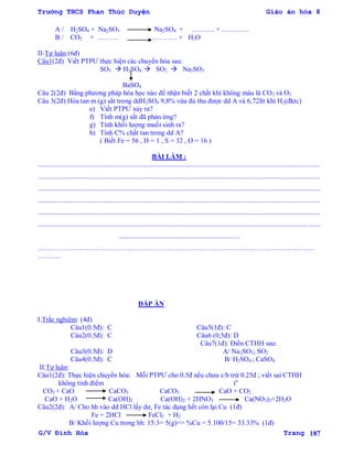 Trường THCS Phan Thúc Duyện Giáo án hóa 8
G/V Đình Hòa Trang 187
A / H2SO4 + Na2SO3 Na2SO4 + ………. + …………
B / CO2 + ……… ………… + H2O
II-Tự luận:(6đ)
Câu1(2đ) Viết PTPƢ thực hiện các chuyển hóa sau:
SO3  H2SO4  SO2  Na2SO3
BaSO4
Câu 2(2đ) Bằng phƣơng pháp hóa học nào để nhận biết 2 chất khí không màu là CO2 và O2
Câu 3(2đ) Hòa tan m (g) sắt trong ddH2SO4 9,8% vừa đủ thu đƣợc dd A và 6,72lít khí H2(đktc)
e) Viết PTPƢ xảy ra?
f) Tính m(g) sắt đã phản ứng?
g) Tính khối lƣợng muối sinh ra?
h) Tính C% chất tan trong dd A?
( Biết Fe = 56 , H = 1 , S = 32 , O = 16 )
BÀI LÀM :
...................................................................................................................................................................
...................................................................................................................................................................
...................................................................................................................................................................
...................................................................................................................................................................
...................................................................................................................................................................
...................................................................................................................................................................
......................................................................
…………………………………………………………………………………………………………
……….
ĐÁP ÁN
I.Trắc nghiệm: (4đ)
Câu1(0.5đ): C Câu5(1đ): C
Câu2(0.5đ): C Câu6 (0,5đ): D
Câu7(1đ): Điền CTHH sau:
Câu3(0.5đ): D A/ Na2SO3; SO2
Câu4(0.5đ): C B/ H2SO4 ; CaSO4
II.Tự luận:
Câu1(2đ): Thực hiện chuyển hóa: Mỗi PTPƢ cho 0.5đ nếu chƣa c/b trừ 0.25đ ; viết sai CTHH
không tính điểm to
CO2 + CaO CaCO3 CaCO3 CaO + CO2
CaO + H2O Ca(OH)2 Ca(OH)2 + 2HNO3 Ca(NO3)2+2H2O
Câu2(2đ): A/ Cho hh vào dd HCl lấy dƣ, Fe tác dụng hết còn lại Cu (1đ)
Fe + 2HCl FeCl2 + H2
B/ Khối lƣợng Cu trong hh: 15:3= 5(g)=> %Cu = 5.100/15= 33.33% (1đ)
 