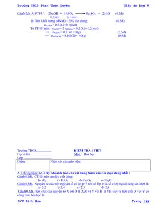 Trường THCS Phan Thúc Duyện Giáo án hóa 8
G/V Đình Hòa Trang 188
Câu3(2đ): A/ PTPƢ: 2NaOH + H2SO4 Na2SO4 + 2H2O (0.5đ)
0,2mol 0,1 mol
B/Tính khối lƣợng ddNaOH 20% cần dùng: (0.5đ)
nH2SO4 = 0,5.0,2=0,1(mol)
Từ PTHH trên: nNaOH = 2 nH2SO4 = 0,2.0,1= 0,2(mol)
=> mNaOH = 0,2. 40 = 8(g) (0.5đ)
=> mddNaOH = 8.100/20= 40(g) (0.5đ)
Trƣờng THCS................... KIỂM TRA 1 TIẾT
Họ và tên .......................... Môn : Hóa học
Lớp ...................................
Điểm: Nhận xét của giáo viên:
A.Trắc nghiệm:(4đ) Hãy khoanh tròn chữ cái đúng trƣớc câu em chọn đúng nhất :
Câu1(0.5đ), CTHH nào sau đây viết đúng:
b- Al2 c- H3O5 d- Fe3O2 a- Na2O
Câu2(0.5đ), Nguyên tử của một nguyên tố có số p=7 nên số lớp e và số e lớp ngoài cùng lần lƣợt là:
a- 5,2 b-3,4 c- 2,5 d- 2,4
Câu3(0.5đ), Hợp chất của nguyên tố X với O là X2O và Y với H là YH2 suy ra hợp chất X với Y có
công thức hóa học là:
 