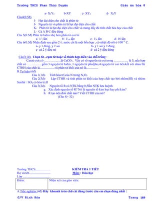 Trường THCS Phan Thúc Duyện Giáo án hóa 8
G/V Đình Hòa Trang 189
a- X2Y2 b-XY c- XY2 d- X2Y
Câu4(0.5đ),
I- Hạt đại diện cho chất là phân tử
J- Nguyên tử và phân tử là hạt đại diện cho chất
K- Phân tử là hạt đại diện cho chất và mang đầy đủ tính chất hóa học của chất
L- Cả A B C đều đúng
Câu 5(0.5đ) Phân tử hidro nhẹ hơn phân tử oxi là:
a- 1/2 lần b- 1/16 lần c- 1/8 lần d- 16 lần
Câu 6(0.5đ) Nhận định sau gồm 2 ý: nƣớc cất là một hỗn hợp , có nhiệt độ sôi ở 100 0
C .
a- y 1 đúng, ý 2 sai b- ý 1 sai ý 2 đúng
c- cả 2 ý đều sai d- cả 2 ý đều đúng
Câu7(1đ), Chọn từ , cụm từ hoặc số thích hợp điền vào chỗ trống :
Canxi oxit có …………….là CaCO3 . Vậy có số nguyên tử oxi trong ………….. là 3, nếu hợp
chất có ………….. gồm 3 nguyên tử hidro, 1 nguyên tử photpho,4 nguyên tử oxi liên kết với nhau thì
CTHH của chất là...................và phân tử khối của nó là...............
B.Tự luận:(6đ)
Câu 1(1đ)- Tính hóa trị của N trong N2O5
Câu 2(3đ)- Lập CTHH và tính phân tử khối của hợp chất tạo bởi nhôm(III) và nhóm
Sunfat : SO4 có hóa trị II
Câu 3(2đ)- Nguyên tố R có NTK bằng 0,5lần NTK lƣu huỳnh
g. Xác định nguyên tố R? Nó là nguyên tố kim loại hay phi kim?
h. R tạo nên đơn chất nào? Viết CTHH của nó?
(Cho S= 32)
Trƣờng THCS................... KIỂM TRA 1 TIẾT
Họ và tên .......................... Môn : Hóa học
Lớp ...................................
Điểm: Nhận xét của giáo viên:
A.Trắc nghiệm:(4đ) Hãy khoanh tròn chữ cái đúng trƣớc câu em chọn đúng nhất :
 