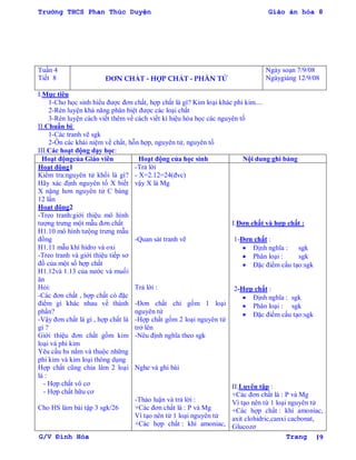 Trường THCS Phan Thúc Duyện Giáo án hóa 8
G/V Đình Hòa Trang 19
Tuần 4
Tiết 8 ĐƠN CHẤT - HỢP CHẤT - PHÂN TỬ
Ngày soạn 7/9/08
Ngàygiảng 12/9/08
I.Mục tiêu
1-Cho học sinh hiểu đƣợc đơn chất, hợp chất là gì? Kim loại khác phi kim....
2-Rèn luyện khả năng phân biệt đƣợc các loại chất
3-Rèn luyện cách viết thêm về cách viết kí hiệu hóa học các nguyên tố
II.Chuẩn bị:
1-Các tranh vẽ sgk
2-Ôn các khái niệm về chất, hỗn hợp, nguyên tử, nguyên tố
III.Các hoạt động dạy học:
Hoạt độngcủa Giáo viên Hoạt động của học sinh Nội dung ghi bảng
Hoạt động1
Kiểm tra:nguyên tử khối là gì?
Hãy xác định nguyên tố X biết
X nặng hơn nguyên tử C bàng
12 lần
Hoạt động2
-Treo tranh:giới thiệu mô hình
tƣợng trƣng một mẫu đơn chất
H1.10 mô hình tƣộng trƣng mẫu
đồng
H1.11 mẫu khí hidro và oxi
-Treo tranh và giới thiệu tiếp sơ
đồ của một số hợp chất
H1.12và 1.13 của nƣớc và muối
ăn
Hỏi:
-Các đơn chất , hợp chất có đặc
điểm gì khác nhau về thành
phần?
-Vậy đơn chất là gì , hợp chất là
gì ?
Giới thiệu đơn chất gồm kim
loại và phi kim
Yêu cầu hs nắm và thuộc những
phi kim và kim loại thông dụng
Hợp chất cũng chia làm 2 loại
là :
- Hợp chất vô cơ
- Hợp chất hữu cơ
Cho HS làm bài tập 3 sgk/26
-Trả lời
- X=2.12=24(đvc)
vậy X là Mg
-Quan sát tranh vẽ
Trả lời :
-Đơn chất chỉ gồm 1 loại
nguyên tử
-Hợp chất gồm 2 loại nguyên tử
trở lên
-Nêu định nghĩa theo sgk
Nghe và ghi bài
-Thảo luận và trả lời :
+Các đơn chất là : P và Mg
Vì tạo nên từ 1 loại nguyên tử
+Các hợp chất : khí amoniac,
I.Đơn chất và hợp chất :
1-Đơn chất :
 Định nghĩa : sgk
 Phân loại : sgk
 Đặc điểm cấu tạo:sgk
2-Hợp chất :
 Định nghĩa : sgk
 Phân loại : sgk
 Đặc điểm cấu tạo:sgk
II.Luyên tập :
+Các đơn chất là : P và Mg
Vì tạo nên từ 1 loại nguyên tử
+Các hợp chất : khí amoniac,
axit clohidric,canxi cacbonat,
Glucozơ
 