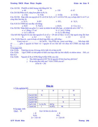Trường THCS Phan Thúc Duyện Giáo án hóa 8
G/V Đình Hòa Trang 190
Câu 1(0.5đ) 2NaOH có khối lƣợng tính bằng đvC là:
a- 40 b- 80 c- 150 d- 63
Câu 2(0.5đ) Phân tử O2 nặng hơn phân tử H2 là :
a- 2 lần b- 8 lần c- 16 lần d- 32 lần
Câu 3(0.5đ) Hợp chất của nguyên tố X với O là X2O3 và Y với H là YH2 suy ra hợp chất X với Y có
công thức hóa học là:
a- X2Y2 b-XY c- XY2 d- X2Y3
Câu 4 (0.5) CTHH nào sau đây viết đúng:
a- H2O b- NaCl2 c-Al2O3 d- Cả a và c
Câu 5(0.5đ) Nhận định sau gồm 2 ý: nƣớc tự nhiên là một hỗn hợp , có nhiệt độ sôi ở 100 0
C .
a- y 1 đúng, ý 2 sai b- ý 1 sai ý 2 đúng
c- cả 2 ý đều sai d- cả 2 ý đều đúng
Câu 6(0.5đ) Nguyên tử của một nguyên tố có số e = 20 nên số lớp e và số e lớp ngoài cùng lần lƣợt
là: a- 4,2 b-3,2 c- 2,8 d- 3,4
Câu 7(1đ) Chọn từ , cụm từ hoặc số thích hợp điền vào chỗ trống :
Canxi oxit có ………………là CaCO3 . Vậy PTK của canxi oxit bằng……….Nếu hợp chất
có ………..gồm 2 nguyên tử Natri và 1 nguyên tử oxi liên kết với nhau thì CTHH của hợp chất
là……………
B.Tự luận:(6đ)
Câu 1(1đ)- Tính hóa trị của Al trong Al2S3 biết Al có hóa trị III
Câu 2(3đ)- Lập CTHH và tính phân tử khối của hợp chất tạo bởi sắt(II) và nhóm nitrat : NO3 có
hóa trị I
Câu 3(2đ)- Nguyên tố R có NTK bằng 0,5lần NTK của silic
i. Xác định nguyên tố R? Nó là nguyên tố kim loại hay phi kim?
j. R tạo nên đơn chất nào? Viết CTHH của nó?
(Cho Si = 28)
Đáp án
A.Trắc nghiệm(4đ)
A B C D
Câu1(0.5đ) X X
Câu2(0.5đ) X
Câu3(0.5đ) X
Câu4(0.5đ) X
Câu5 (1đ) 1c,2a,3b, 4d,5g
Câu6(1đ) 1 H3PO4 98
B.Tự luận: (6đ)
Câu1, 1đ Gọi t là hóa trị cần tìm
t II t II
N2O5 NO2
2t = 5.II=10 t = 2.II=IV
 