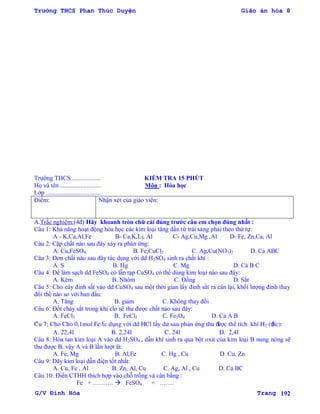 Trường THCS Phan Thúc Duyện Giáo án hóa 8
G/V Đình Hòa Trang 192
Trƣờng THCS................... KIỂM TRA 15 PHÚT
Họ và tên .......................... Môn : Hóa học
Lớp ...................................
Điểm: Nhận xét của giáo viên:
A.Trắc nghiệm:(4đ) Hãy khoanh tròn chữ cái đúng trƣớc câu em chọn đúng nhất :
Câu 1: Khả năng hoạt động hóa học các kim loại tăng dần từ trái sang phải theo thứ tự:
A - K,Ca,Al,Fe B- Ca,K,Li, Al C- Ag,Cu,Mg ,Al D- Fe, Zn,Ca, Al
Câu 2: Cặp chất nào sau đây xảy ra phản ứng:
A. Cu,FeSO4 B. Fe,CuCl2 C. Ag,Cu(NO3)2 D. Cả ABC
Câu 3: Đơn chất nào sau đây tác dụng với dd H2SO4 sinh ra chất khí :
A. S B. Hg C. Mg D. Cả B C
Câu 4: Để làm sạch dd FeSO4 có lẫn tạp CuSO4 có thể dùng kim loại nào sau đây:
A. Kẽm B. Nhôm C. Đồng D. Sắt
Câu 5: Cho cây đinh sắt vào dd CuSO4 sau một thời gian lấy đinh sắt ra cân lại, khối lƣợng đinh thay
đổi thế nào so với ban đầu:
A. Tăng B. giảm C. Không thay đổi
Câu 6: Đốt cháy sắt trong khí clo sẽ thu đƣợc chất nào sau đây:
A. FeCl3 B. FeCl2 C. Fe3O4 D. Cả A B
Câu 7: Cho Cho 0,1mol Fe tác dụng với dd HCl lấy dƣ sau phản ứng thu đƣợc thể tích khí H2 (đttc):
A. 22,4l B. 2,24l C. 24l D. 2,4l
Câu 8: Hòa tan kim loại A vào dd H2SO4 , dẫn khí sinh ra qua bột oxit của kim loại B nung nóng sẽ
thu đƣợc B, vậy A và B lần lƣợt là:
A. Fe, Mg B. Al,Fe C. Hg , Cu D. Cu, Zn
Câu 9: Dãy kim loại dẫn điện tốt nhất:
A. Cu, Fe , Al B. Zn, Al, Cu C. Ag, Al , Cu D. Cả BC
Câu 10: Điền CTHH thích hợp vào chỗ trống và cân bằng :
Fe + ……….  FeSO4 + …….
 