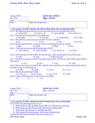 Trường THCS Phan Thúc Duyện Giáo án hóa 8
G/V Đình Hòa Trang 193
Trƣờng THCS................... KIỂM TRA 15PHÚT
Họ và tên .......................... Môn : Hóa học
Lớp ...................................
Điểm: Nhận xét của giáo viên:
A.Trắc nghiệm:(4đ) Hãy khoanh tròn chữ cái đúng trƣớc câu em chọn đúng nhất :
Câu 1: Khả năng hoạt động hóa học các kim loại giảm dần từ trái sang phải theo thứ tự:
A - K,Na,Al,Fe B- Ca,K,Li, Al C- Ag,Cu,Pb,Mg D- Fe, Zn,Ca, Al
Câu 2: Cặp chất nào sau đây không xảy ra phản ứng:
A. Fe,ZnSO4 B. Fe,CuCl2 C. Ag,Cu(NO3)2 D. Cả ABC
Câu 3: Đơn chất nào sau đây tác dụng với dd H2O sinh ra chất khí :
A. Cu B. Na C. Mg D. Cả B C
Câu 4: Để làm sạch dd ZnSO4 có lẫn tạp FeSO4 có thể dùng kim loại nào sau đây:
A. Kẽm B. Nhôm C. Đồng D. Sắt
Câu 5: : Dãy kim loại nào sau đây đều phản ứng với HCl:
A. - K,Ca,Ag,Fe B. Ag,Cu,Pb,Mg C. Fe, Zn,Na, Al D. Cả B C
Câu 6: Cho thanh kẽm vào dd CuSO4 sau một thời gian , khối lƣợng thanh sắt thay đổi thế nào:
A. Giảm B. Tăng C. Không thay đổi
Câu 7: Cho kẽm tác dụng với dd HCl sau phản ứng thu đƣợc 2,24l khí H2 (đttc). Khối lƣợng kẽm đã
phản ứng là:
A. 13g B. 65g C. 6,5g D. 130g
Câu 8: Hòa tan kim loại A vào dd H2SO4 , dẫn khí sinh ra qua bột oxit của kim loại B nung nóng sẽ
thu đƣợc B, vậy A và B lần lƣợt là:
A. Fe,Mg B. Ag,Pb C. Al, Cu D. Cu, Zn
Câu 9: Dãy kim loại dẫn điện tốt nhất:
A. Cu, Fe , Al B. Zn, Al, Cu C. Ag, Al , Cu D. Cả BC
Câu 10: Điền CTHH thích hợp vào chỗ trống và cân bằng :
Al + ………  ……… + H2
Trƣờng THCS................... KIỂM TRA 1 TIẾT
Họ và tên .......................... Môn : Hóa học
Lớp ...................................
Điểm: Nhận xét của giáo viên:
A.Trắc nghiệm:(4đ) Hãy khoanh tròn chữ cái đúng trƣớc câu em chọn đúng
Câu1 (0.5đ): Sau phản ứng hóa học xảy ra :
A. Khối lƣợng các chất sản phẩm tăng và khối các chất tham gia cũng tăng
B. Khối lƣợng các chất tham gia tăng, khối lƣợng sản phẩm giảm
C. Khối lƣợng chất tham gia và sản phẩm đều giảm
D. Khối lƣợng chất tham gia giảm , khối lƣợng sản phẩm tăng
Câu2(0.5đ): Điều kiện cần thiết để than cháy trong oxi là:
 