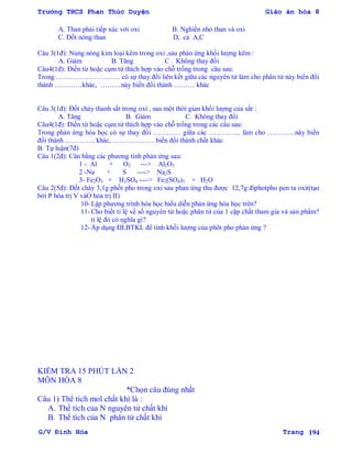 Trường THCS Phan Thúc Duyện Giáo án hóa 8
G/V Đình Hòa Trang 194
A. Than phải tiếp xúc với oxi B. Nghiền nhỏ than và oxi
C. Đốt nóng than D, cả A,C
Câu 3(1đ): Nung nóng kim loại kẽm trong oxi ,sau phản ứng khối lƣợng kẽm :
A. Giảm B. Tăng C . Không thay đổi
Câu4(1đ): Điền từ hoặc cụm từ thích hợp vào chỗ trống trong câu sau:
Trong ………………………. có sự thay đổi liên kết giữa các nguyên tử làm cho phân tử này biến đổi
thành …………khác, ………này biến đổi thành ……… khác
Câu 3(1đ): Đốt cháy thanh sắt trong oxi , sau một thời gian khối lƣợng của sắt :
A. Tăng B. Giảm C. Không thay đổi
Câu4(1đ): Điền từ hoặc cụm từ thích hợp vào chỗ trống trong các câu sau:
Trong phản ứng hóa học có sự thay đổi ………… giữa các ………….. làm cho …………này biến
đổi thành………….. khác, ……………… biến đổi thành chất khác
B. Tự luận(7đ)
Câu 1(2đ): Cân bằng các phƣơng tình phản ứng sau:
1 - Al + O2 ---> Al2O3
2 -Na + S ----> Na2S
3- Fe2O3 + H2SO4 ----> Fe2(SO4)3 + H2O
Câu 2(5đ): Đốt cháy 3,1g phốt pho trong oxi sau phản ứng thu đƣợc 12,7g điphotpho pen ta oxit(tạo
bởi P hóa trị V vàO hóa trị II)
10- Lập phƣơng trình hóa học biểu diễn phản ứng hóa học trên?
11- Cho biết tỉ lệ về số nguyên tử hoặc phân tử của 1 cặp chất tham gia và sản phẩm?
tỉ lệ đó có nghĩa gì?
12- Áp dụng ĐLBTKL để tính khối lƣợng của phôt pho phản ứng ?
KIỂM TRA 15 PHÚT LẦN 2
MÔN HÓA 8
*Chọn câu đúng nhất
Câu 1) Thể tích mol chất khí là :
A. Thể tích của N nguyên tử chất khí
B. Thể tích của N phân tử chất khí
 