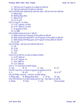 Trường THCS Phan Thúc Duyện Giáo án hóa 8
G/V Đình Hòa Trang 195
C. Thể tích của N nguyên tử và phân tử chất khí
D. Thể tích chiếm bởi N phân tử chất khí
Câu 2) Ở điều kiện nhiệt độ áp suất nhƣ nhau , thể tích mol các chất khí :
A. Bằng nhau
B. Không bằng nhau
C. Bằng 22,4l
D. Cả A và B
Câu 3) 1mol N2 có chứa :
A. 6.1023
nguyên tử Nitơ
B. 6.1023
phân tử tử Nitơ
C. N nguyên tử Nitơ
D. Cả ABC
Câu 4) Khối lƣợng mol của 1 chất là :
A. Khối lƣợng của N nguyên tử hay phân tử chất đó
B. Khối lƣợng tính bằng ĐVC của N nguyên tử hay phân tử chất đó
C. Khối lƣợng tính bằng gam của N nguyên tử hay phân tử chất đó
D. Cả AD
Câu 5) Ở đktc , thể tích mol chất khí bất kì là:
A. 24l
B. 2,24l
C. 22,4l
D. 2,4l
Câu 6) 22,4 l khí H2 có chứa số phân tử hidro:
A. 6.1023
phân tử
B. 6.1023
nguyên tử
C. 44,8 phân tử
D. 22,4 phân tử
Câu 7) 0,1 mol H2O có khối lƣợng:
A. 18g B. 18 C. 1,8g D. 1,8
Câu 8) 2 mol CO2 có chứa số nguyên tử nguyên tử O là:
A. 4 B. 4.N C. 2 D. 6.1023
Câu 9) Ở đktc 1mol H2 ; 1mol O2 có khối lƣợng :
A. Bằng nhau B. Không bằng nhau C. 22.4g D. 34g
Câu 10) Chất khí A có khối lƣợng mol là 32g . Vậy chất A có thể là:
A. Hidro B. Nitơ C. Oxi D.Lƣu huỳnh
 