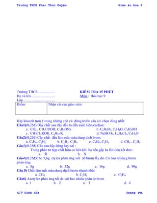 Trường THCS Phan Thúc Duyện Giáo án hóa 8
G/V Đình Hòa Trang 196
Trƣờng THCS................... KIỂM TRA 15 PHÚT
Họ và tên .......................... Môn : Hóa học 9
Lớp ...................................
Điểm: Nhận xét của giáo viên:
Hãy khoanh tròn 1 trong những chữ cái đứng trƣớc câu em chọn đúng nhất:
Câu1)(0,25đ) Dãy chất sau đây đều là dẫn xuất hidrocacbon:
a. CO2 , CH3COOH, C2H5ONa b. C6H5Br, C2H4O, C2H5OH
c. CH3Cl, KOH, C6H12O6 d. NaHCO3, C6H6Cl6, C2H6O
Câu2)(0,25đ) Cặp chất đều làm mất màu dung dịch brom:
a. C6H6, C2H2 b. C2H2, C2H4 c. C6H6, C2H4 d. CH4 , C2H4
Câu3)(0,25đ) Câu sau đây đúng hay sai :
Trong phân tử hợp chất hữu cơ liên kết ba bền gấp ba lần liên kết đơn :
a. Đ b. S
Câu4)(0,25đ)Cho 5,6g etylen phản ứng với dd brom lấy dƣ. Có bao nhiêu g brom
phản ứng:
a. 8g b. 32g c. 16g d. 80g
Câu 5) Chất làm mất màu dung dịch brom nhanh nhất
a. CH4 b. C2H2 c. C2H4
Câu6) Axetylen phản ứng tối đa với bao nhiêu phân tử brom
a. 1 b. 2 c. 3 d. 4
 