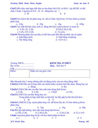 Trường THCS Phan Thúc Duyện Giáo án hóa 8
G/V Đình Hòa Trang 197
Câu7) Đốt cháy một hợp chất hữu cơ thu đƣợc khí CO2 và H2O , vậy HCHC có thể
chứa 2 hoặc 3 nguyên tố là C , H , O . Đúng hay sai ?
a. Đ b. S
Câu8)Cho etylen lấy dƣ phản ứng với dd có chứa 16g brom. Có bao nhiêu g etylen
phản ứng:
a. 2,8g b. 28g c. 16g d. 160g
Câu9) Các chất khí khi cháy sinh ra đồng thời khí cacbon đioxit và nƣớc là:
a. C2H2, H2 ,C2H4 b.CH4,C2H2,C6H6
c. C2H2, CO ,C2H4 d. Cả a,b,c
Câu10) Phƣơng pháp nào sau đây có thể làm sạch dấu dầu ăn dính vào áo quần:
a. Giặt bằng nƣớc b. Giặt bằng xà phòng
c. Tẩy bằng xăng d. Cả b và c
Trƣờng THCS................... KIỂM TRA 15 PHÚT
Họ và tên .......................... Môn : Hóa học 9
Lớp ...................................
Điểm: Nhận xét của giáo viên:
Hãy khoanh tròn 1 trong những chữ cái đứng trƣớc câu em chọn đúng nhất:
Câu1)(0,25đ) Dầu mỏ là hợp chất của nhiều hidro cacbon trộn lẫn nhau .Đúng hay sai
a. Đúng b. Sai
Câu2)(0,25đ) Chất nào sau đây làm mất màu dung dịch brom:
a. C6H6 b. C2H2 c. CH4O d. CH4
Câu3)(0,25đ) Câu sau đây đúng hay sai :
Trong phân tử hợp chất hữu cơ liên kết ba bền gấp ba lần liên kết đơn :
a. Đ b. S
Câu4)(0,25đ)Cho 2,8g etylen phản ứng với dd brom lấy dƣ. Có bao nhiêu g brom
phản ứng:
a. 8g b. 32g c. 16g d. 80g
Câu 5) Cặp chất không làm mất màu dung dịch brom :
a. CH4, C2H2 b. C2H2,C6H6 c. C2H4,C2H2 d. Cả a và b
Câu6) Axetylen phản ứng tối đa với bao nhiêu phân tử brom
a. 1 b. 2 c. 3 d. 4
 