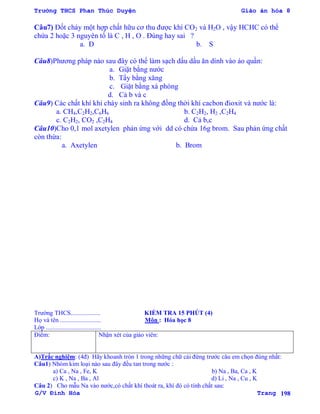 Trường THCS Phan Thúc Duyện Giáo án hóa 8
G/V Đình Hòa Trang 198
Câu7) Đốt cháy một hợp chất hữu cơ thu đƣợc khí CO2 và H2O , vậy HCHC có thể
chứa 2 hoặc 3 nguyên tố là C , H , O . Đúng hay sai ?
a. Đ b. S
Câu8)Phƣơng pháp nào sau đây có thể làm sạch dấu dầu ăn dính vào áo quần:
a. Giặt bằng nƣớc
b. Tẩy bằng xăng
c. Giặt bằng xà phòng
d. Cả b và c
Câu9) Các chất khí khi cháy sinh ra không đồng thời khí cacbon đioxit và nƣớc là:
a. CH4,C2H2,C6H6 b. C2H2, H2 ,C2H4
c. C2H2, CO2 ,C2H4 d. Cả b,c
Câu10)Cho 0,1 mol axetylen phản ứng với dd có chứa 16g brom. Sau phản ứng chất
còn thừa:
a. Axetylen b. Brom
Trƣờng THCS................... KIỂM TRA 15 PHÚT (4)
Họ và tên .......................... Môn : Hóa học 8
Lớp ...................................
Điểm: Nhận xét của giáo viên:
A)Trắc nghiệm: (4đ) Hãy khoanh tròn 1 trong những chữ cái đứng trƣớc câu em chọn đúng nhất:
Câu1) Nhóm kim loại nào sau đây đều tan trong nƣớc :
a) Ca , Na , Fe, K b) Na , Ba, Ca , K
c) K , Na , Ba , Al d) Li , Na , Cu , K
Câu 2) Cho mẫu Na vào nƣớc,có chất khí thoát ra, khí đó có tính chất sau:
 