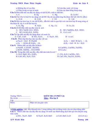 Trường THCS Phan Thúc Duyện Giáo án hóa 8
G/V Đình Hòa Trang 199
a) Không duy trì sự cháy b) Làm đục nƣớc vôi trong
c) Cháy trong oxi tạo ra nƣớc d) Làm cục than hồng bùng sáng
Câu 3) Đơn chất nào sau đây tác dụng với dd H2SO4 sinh ra chất khí :
A. S B. Hg C. Mg D. Cả B C
Câu 4) Cho Cho 0,1mol Fe tác dụng với dd HCl lấy dƣ sau phản ứng thu đƣợc thể tích khí H2 (đttc):
A. 22,4l B. 2,24l C. 24l D. 2,4l
Câu 5) Hòa tan kim loại A vào dd H2SO4 , dẫn khí sinh ra qua bột oxit của kim loại B nung nóng sẽ
thu đƣợc B, vậy A và B lần lƣợt là:
A. Fe, Mg B. Al,Fe C. Hg , Cu D. Cu, Zn
Câu 6) (0.5đ) Dãy chất sau đây toàn là axit:
A . HCl, NaOH ,H2S , HNO3 B . HCl, NaHSO4, H2S , HNO3
C . HCl, H2SO4,H2S , H3PO4 D . Cả A và C
Câu 7) Cặp chất sau đây tác dụng đƣợc với nƣớc là:
A / CaO , CuO B/ SO3, Fe2O3 C/ Na2O , SO3 D/ A và C
Câu 8) Phản ứng hóa học nào sau đây viết sai:
a) Na2O + H2O  2NaOH b) Fe + 3HCl  FeCl3 + H2
c) Fe + H2SO4 FeSO4 + H2 d) H2 + FeO  Fe + H2O
Câu 9) Nhóm chất sau đây đều là Bazơ:
a) NaOH , C2H5OH , Ba(OH)2 b) Ca(OH)2 ,Cu(OH)2, Fe(OH)3
c) KOH, Al(OH)3 , CH3COOH d) Cả a,b,c
Câu 10) Trong dãy chất sau đây, dãy chất nào toàn là oxit ?
A. H2O, MgO, SO3, FeSO4 C. CO2, K2O, Ca(OH)2, NO ;
B. CaO, SO2, N2O5, P2O5 D. CaO, SO2, Na2CO3, H2SO4.
Trƣờng THCS................... KIỂM TRA 15 PHÚT (4)
Họ và tên .......................... Môn : Hóa học 8
Lớp ...................................
Điểm: Nhận xét của giáo viên:
A)Trắc nghiệm: (4đ) Hãy khoanh tròn 1 trong những chữ cái đứng trƣớc câu em chọn đúng nhất:
Câu 1) Nhóm chất nào sau đây đều tác dụng với nƣớc tạo thành dung dịch làm quì tím chuyển sang
màu xanh:
a) SO3 , Na2O , BaO b) Na2O , K2O, BaO c) CaO, BaO, Li2O d) Cả b và c
 