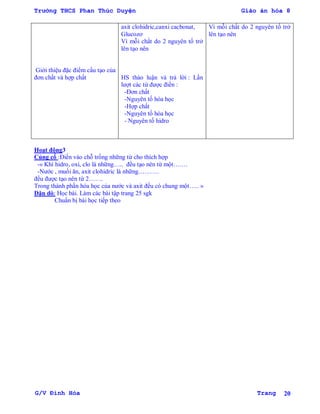 Trường THCS Phan Thúc Duyện Giáo án hóa 8
G/V Đình Hòa Trang 20
Giới thiệu đặc điểm cấu tạo của
đơn chất và hợp chất
axit clohidric,canxi cacbonat,
Glucozơ
Vì mỗi chất do 2 nguyên tố trở
lên tạo nên
HS thảo luận và trả lời : Lần
lƣợt các từ đƣợc điền :
-Đơn chất
-Nguyên tố hóa học
-Hợp chất
-Nguyên tố hóa học
- Nguyên tố hidro
Vì mỗi chất do 2 nguyên tố trở
lên tạo nên
Hoạt động3
Củng cố :Điền vào chỗ trống những từ cho thích hợp
-« Khí hidro, oxi, clo là những….. đều tạo nên từ một…….
-Nƣớc , muối ăn, axit clohidric là những……….
đều đƣợc tạo nên từ 2…….
Trong thành phần hóa học của nƣớc và axit đều có chung một….. »
Dặn dò: Học bài. Làm các bài tập trang 25 sgk
Chuẩn bị bài học tiếp theo
 