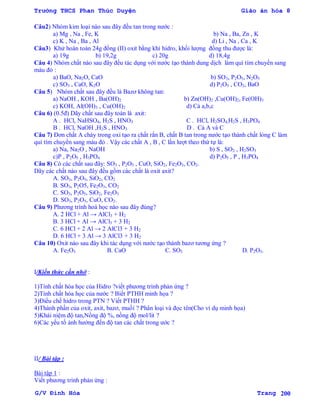 Trường THCS Phan Thúc Duyện Giáo án hóa 8
G/V Đình Hòa Trang 200
Câu2) Nhóm kim loại nào sau đây đều tan trong nƣớc :
a) Mg , Na , Fe, K b) Na , Ba, Zn , K
c) K , Na , Ba , Al d) Li , Na , Ca , K
Câu3) Khử hoàn toàn 24g đồng (II) oxit bằng khí hidro, khối lƣợng đồng thu đƣợc là:
a) 19g b) 19,2g c) 20g d) 18,4g
Câu 4) Nhóm chất nào sau đây đều tác dụng với nƣớc tạo thành dung dịch làm quì tím chuyển sang
màu đỏ :
a) BaO, Na2O, CaO b) SO3, P2O5, N2O5
c) SO3 , CaO, K2O d) P2O5 , CO2, BaO
Câu 5) Nhóm chất sau đây đều là Bazơ không tan:
a) NaOH , KOH , Ba(OH)2 b) Zn(OH)2 ,Cu(OH)2, Fe(OH)3
c) KOH, Al(OH)3 , Cu(OH)2 d) Cả a,b,c
Câu 6) (0.5đ) Dãy chất sau đây toàn là axit:
A . HCl, NaHSO4, H2S , HNO3 C . HCl, H2SO4,H2S , H3PO4
B . HCl, NaOH ,H2S , HNO3 D . Cả A và C
Câu 7) Đơn chất A cháy trong oxi tạo ra chất rắn B, chất B tan trong nƣớc tạo thành chất lỏng C làm
quì tím chuyển sang màu đỏ . Vậy các chất A , B , C lần lƣợt theo thứ tự là:
a) Na, Na2O , NaOH b) S , SO2 , H2SO3
c)P , P2O5 , H3PO4 d) P2O5 , P , H3PO4
Câu 8) Có các chất sau đây: SO3 , P2O5 , CuO, SiO2, Fe2O3, CO2.
Dãy các chất nào sau đây đều gồm các chất là oxit axit?
A. SO3, P2O5, SiO2, CO2
B. SO3, P2O5, Fe2O3, CO2
C. SO3, P2O5, SiO2, Fe2O3
D. SO3, P2O5, CuO, CO2.
Câu 9) Phƣơng trình hoá học nào sau đây đúng?
A. 2 HCl + Al → AlCl3 + H2
B. 3 HCl + Al → AlCl3 + 3 H2
C. 6 HCl + 2 Al → 2 AlCl3 + 3 H2
D. 6 HCl + 3 Al → 3 AlCl3 + 3 H2
Câu 10) Oxit nào sau đây khi tác dụng với nƣớc tạo thành bazơ tƣơng ứng ?
A. Fe2O3 B. CaO C. SO3 D. P2O5.
I/Kiến thức cần nhớ :
1)Tính chất hóa học của Hidro ?viết phƣơng trình phản ứng ?
2)Tính chất hóa học của nƣớc ? Biết PTHH minh họa ?
3)Điều chế hidro trong PTN ? Viết PTHH ?
4)Thành phần của oxit, axit, bazơ, muối ? Phân loại và đọc tên(Cho ví dụ minh họa)
5)Khái niệm độ tan,Nồng độ %, nồng độ mol/lit ?
6)Các yếu tố ảnh hƣởng đến độ tan các chất trong ƣớc ?
II/ Bài tập :
Bài tập 1 :
Viết phƣơng trình phản ứng :
 