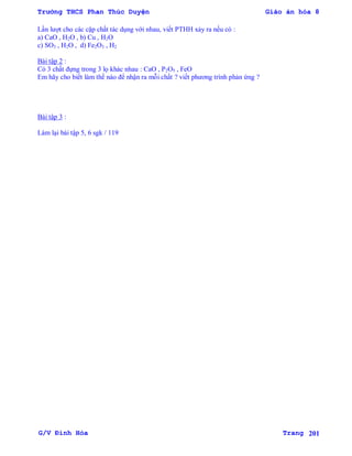 Trường THCS Phan Thúc Duyện Giáo án hóa 8
G/V Đình Hòa Trang 201
Lần lƣợt cho các cặp chất tác dụng với nhau, viết PTHH xảy ra nếu có :
a) CaO , H2O , b) Cu , H2O
c) SO3 , H2O , d) Fe2O3 , H2
Bài tập 2 :
Có 3 chất đựng trong 3 lọ khác nhau : CaO , P2O5 , FeO
Em hãy cho biết làm thế nào để nhận ra mỗi chất ? viết phƣơng trình phản ứng ?
Bài tập 3 :
Làm lại bài tập 5, 6 sgk / 119
 