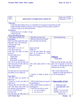 Trường THCS Phan Thúc Duyện Giáo án hóa 8
G/V Đình Hòa Trang 21
Tuần5
Tiết 9 ĐƠN CHẤT VÀ HỢP CHẤT- PHÂN TỬ
Ngày soạn 14/9/08
Ngàygiảng 17/9/08
I.Mục tiêu:
1-Cần nắm đƣợc phân tử là gì ? so sánh phân tử với nguyên tử,trạng thái của chất
2-Biết tính phân tử khối của chất,so sanh sự nặng hay nhẹ hơn giữa các phân tử
3-Tiếp tục củng cố các khái niệm đã học
II.Chuẩn bị:
1-Các tranh vẽ từ 1.10 đến 1.14 sgk
2-Phiếu học tập
III.Các hoạt động dạy học:
Hoạt động của Giáo viên Hoạt động của học sinh Nội dung ghi bảng
Hoạt động1
Kiểm tra: Định nghĩa đơn chất ,
hợp chất ? cho ví dụ minh họa
Chữa bài tập 2 sgk
Hoạt động2
Treo tranh 1.11,1.12,1.13
Yêu cầu hs quan sát
Giới thiệu các phân tử hidro,
nƣớc,oxi
Em hãy nhận xét về:
-Thành phần
-Hình dạng
-Kích thƣớc các phân tử
GV: đó là các hạt đại diện cho
chất mang đầy đủ tính chất của
chất và gọi là phân tử
Vậy phân tử là gì?
Em hãy quan sát tranh mẫu kim
loại đồng và rút ra nhận xét
Hoạt động3
-Em hãy nhắc lại nguyên tử
khối là gì ?
Tƣơng tự em hãy nêu phân tử
khối là gì ?
-Hứong dẫn HS tính PTK của
một chất bằng tổng NTK của
các nguyên tử trong phân tử
Ví dụ : Tính PTK của :
Oxi,clo,nƣớc
Em hãy quan sát mẫu nƣớc và
- Một học sinh trả lời lí thuyết
-Học sinh khác làm bài tập
-Quan sát tranh
-Nhận xét :
+Các hạt hợp thành đều giống
nhau về số nguyên tử , hình
dạng, kích thƣớc…
-Nêu định nghĩa phân tử theo
sgk
- Nguyên tử đồng là phân tử
đồng
_ NTK là khối lƣợng của nguyên
tử tính bằng đvc
_PTK là khối lƣợng của phân tử
tính bằng Đvc
- Tính PTK của Oxi,clo, nƣớc :
 O2=16.2=32(đvc)
 Cl2=35.5.2=71
I.Phân tử:
1-Định nghĩa:
Phân tử là hạt đại diện cho chất ,
gồm một số nguyên tử liên kết
với nhau và thể hiện đầy đủ tính
chất hóa học của chất
+Đối với đơn chất kim loại:
Nguyên tử là hạt hợp thành và
có vai trò nhƣ phân tử
II. Phân tử khối : (P.T.K)
1- PTK là gì? (sgk)
2- Cách tính PTK: (sgk)
Ví dụ:
H2SO4=2+32+16.4=98
Ca(OH)2=40+(16+1).2
=40+34=74
 