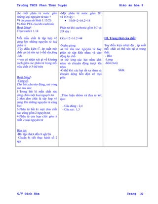 Trường THCS Phan Thúc Duyện Giáo án hóa 8
G/V Đình Hòa Trang 22
cho biết phân tử nƣớc gồm
những loại nguyên tử nào ?
Ví dụ:quan sát hình 1.15/26
Và tính PTK của khí cacbonic
Hoạt động4
Treo tranh h 1.14
Mỗi mẫu chất là tập hợp vô
cùng lớn những nguyên tử hay
phân tử
-Tùy điều kiện t0
, áp suất một
chất có thể tồn tại ở thể rắn,lỏng
, khí
=>em có nhận xét gì về khoảng
cách giữa các phân tử trong mỗi
mẫu chất ở 3 thể trên
Hoạt động5
-Củng cố
Cho biết câu nào đúng, sai trong
các câu sau:
1-Trong bất kì mẫu chất nào
cũng chứa một loại nguyên tử
2-Một đơn chất là tập hợp vô
cùng lớn những nguyên tử cùng
loại
3-Phân tử bất kì một đơn chất
nào cũng gồm 2 nguyên tử
4-Phân tử của hợp chất gồm ít
nhất 2 loại nguyên tử
Dặn dò:
-Bài tập nhà:4 đến 8 sgk/26
Chuẩn bị tiết thực hành số 2
sgk
-Một phân tử nƣớc gồm 2H
và 1O vậy :
 H2O=2+16.2=18
Phân tử khí cacbonic gồm 1C và
2O vậy :
CO2=12+16.2=44
-Nghe giảng
-ở thể rắn :các nguyên tử hay
phân tử sắp khít nhau và dao
động tại chỗ
-ở thể lỏng :các hạt nằm khit
nhau và chuyển động trƣợt lên
nhau
-Ở thể khí :các hạt rất xa nhau và
chuyển động hỗn độn về mọi
phía
_Thảo luận nhóm và đƣa ra kết
quả :
- Câu đúng : 2,4
- Câu sai : 1,3
III. Trạng thái của chất:
Tùy điều kiện nhiệt độ , áp suất
mỗi chất có thể tồn tại ở trạng
thái:
- Rắn
-Lỏng
-Khí (hơi)
SGK
 