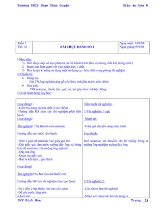 Trường THCS Phan Thúc Duyện Giáo án hóa 8
G/V Đình Hòa Trang 23
Tuần 5
Tiết 10 BÀI THỰC HÀNH SỐ 2
Ngày soạn 14/9/08
Ngày giảng19/9/08
I.Mục tiêu:
1- Biết đƣợc một số loại phân tử có thể khuếch tán (lan tỏa trong chất khí,trong nƣớc)
2- Bƣớc đàu làm quen với việc nhận biết 1 chất
3- Rèn luyện kĩ năng sử dụng một số dụng cụ , hóa chất trong phòng thí nghệm
II.Chuẩn bị:
 Dụng cụ:
Giá TN,ống nghiệm,kẹp gỗ,cốc thủy tinh,đũa tt,đèn cồn, diêm
 Hóa chất
DD amoniac, thuốc tím, quì tím, iot giấy tẩm tinh bột, bông
III.Các hoạt động dạy học:
Hoạt động1 :
-Kiểm tra dụng cụ hóa chất ở các nhóm
-Hƣớng dẫn HS nắm các thí nghiệm phải tiến
hành
Hoạt động2
Thí nghiệm1: Sự lan tỏa của amoniac
Hƣớng dẫn các bƣớc tiến hành:
-Nhỏ 1 giọt dd amoniac vào giấy quì tím
-Đặt giấy quì tẩm nƣớc xuống đáy ống và bông
tẩm dd amoniac trên miệng ống nghiệm
-Đậy nút ống
-Quan sát giấy quì
-Rút ra kết luận , giải thích
Hoạt động3
Thí nghiệm2:Sự lan tỏa của thuốc tím
Hƣớng dẫn HS làm thí nghiệm theo các bƣớc:
-Bỏ 1 đến 2 hạt thuốc tím vào cốc nƣớc
-Để cốc nƣớc lặng yên
-Quan sát
Tiến hành thí nghiệm:
1-Thí nghiệm 1: sgk
Nhận xét:
-Giấy quì chuyển sang màu xanh
Giải thích:
Khí amoniac đã khuếch tán từ miếng bông ở
miệng ống nghiệm xuống đáy ống
2-Thí nghiệm 2:
-Các nhóm làm thí nghiệm
-Nhận xét: màu tím lan tỏa rộng ra
 