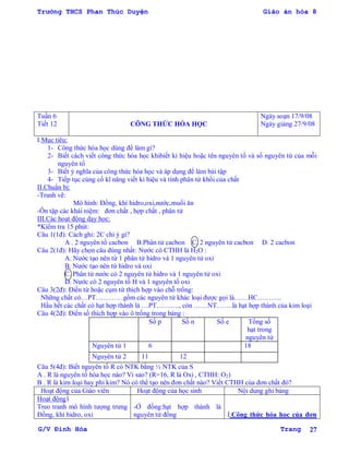 Trường THCS Phan Thúc Duyện Giáo án hóa 8
G/V Đình Hòa Trang 27
Tuần 6
Tiết 12 CÔNG THỨC HÓA HỌC
Ngày soạn 17/9/08
Ngày giảng 27/9/08
I.Mục tiêu:
1- Công thức hóa học dùng để làm gì?
2- Biết cách viết công thức hóa học khibiết kí hiệu hoặc tên nguyên tố và số nguyên tử của mỗi
nguyên tố
3- Biết ý nghĩa của công thức hóa học và áp dụng để làm bài tập
4- Tiếp tục củng cố kĩ năng viết kí hiệu và tính phân tử khối của chất
II.Chuẩn bị:
-Tranh vẽ:
Mô hình: Đồng, khí hidro,oxi,nƣớc,muối ăn
-Ôn tập các khái niệm: đơn chất , hợp chất , phân tử
III.Các hoạt động dạy học:
*Kiểm tra 15 phút:
Câu 1(1đ): Cách ghi: 2C chỉ ý gì?
A . 2 nguyên tố cacbon B.Phân tử cacbon C. 2 nguyên tử cacbon D. 2 cacbon
Câu 2(1đ): Hãy chọn câu đúng nhất: Nƣớc có CTHH là H2O :
A. Nƣớc tạo nên từ 1 phân tử hidro và 1 nguyên tử oxi
B. Nƣớc tạo nên từ hidro và oxi
C. Phân tử nƣớc có 2 nguyên tử hidro và 1 nguyên tử oxi
D. Nƣớc có 2 nguyên tố H và 1 nguyên tố oxi
Câu 3(2đ): Điền từ hoặc cụm từ thích hợp vào chỗ trống:
Những chất có…PT…………gồm các nguyên tử khác loại đƣợc gọi là……HC………..
Hầu hết các chất có hạt hợp thành là …PT………., còn ……NT…….là hạt hợp thành của kim loại
Câu 4(2đ): Điền số thích hợp vào ô trống trong bảng :
Số p Số n Số e Tổng số
hạt trong
nguyên tử
Nguyên tử 1 6 18
Nguyên tử 2 11 12
Câu 5(4đ): Biết nguyên tố R có NTK bằng ½ NTK của S
A . R là nguyên tố hóa học nào? Vì sao? (R=16, R là Oxi , CTHH: O2)
B . R là kim loại hay phi kim? Nó có thể tạo nên đơn chất nào? Viết CTHH của đơn chất đó?
Hoạt động của Giáo viên Hoạt động của học sinh Nội dung ghi bảng
Hoạt động1
Treo tranh mô hình tƣợng trƣng
Đồng, khí hidro, oxi
-Ở đồng:hạt hợp thành là
nguyên tử đồng I.Công thức hóa học của đơn
 