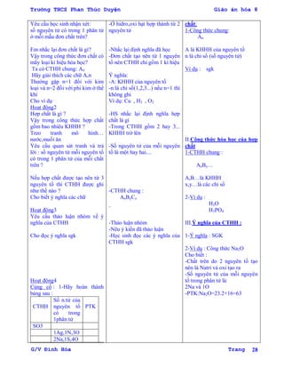 Trường THCS Phan Thúc Duyện Giáo án hóa 8
G/V Đình Hòa Trang 28
Yêu cầu học sinh nhận xét:
số nguyên tử có trong 1 phân tử
ở mỗi mẫu đơn chất trên?
Em nhắc lại đơn chất là gì?
Vậy trong công thức đơn chất có
mấy loại kí hiệu hóa học?
Ta có CTHH chung: An
Hãy giải thích các chữ A,n
Thƣờng gặp n=1 đối với kim
loại và n=2 đối với phi kim ở thể
khí
Cho ví dụ
Hoạt động2
Hợp chất là gì ?
Vậy trong công thức hợp chất
gồm bao nhiêu KHHH ?
Treo tranh mô hình…
nƣớc,muối ăn
Yêu cầu quan sát tranh và trả
lời : số nguyên tử mỗi nguyên tố
có trong 1 phân tử của mỗi chất
trên ?
Nếu hợp chất đƣợc tạo nên từ 3
nguyên tố thì CTHH đƣợc ghi
nhƣ thế nào ?
Cho biết ý nghĩa các chữ
Hoạt động3
Yêu cầu thảo luận nhóm về ý
nghĩa của CTHH
Cho đọc ý nghĩa sgk
Hoạt động4
Củng cố : 1-Hãy hoàn thành
bảng sau :
CTHH
Số n.tử của
nguyên tố
có trong
1phân tử
PTK
SO3
1Ag,1N,3O
2Na,1S,4O
-Ở hidro,oxi hạt hợp thành từ 2
nguyên tử
-Nhắc lại định nghĩa đã học
-Đơn chất tạo nên từ 1 nguyên
tố nên CTHH chỉ gồm 1 kí hiệu
Ý nghĩa:
-A: KHHH của nguyên tố
-n:là chỉ số(1,2,3...) nếu n=1 thì
không ghi
Ví dụ: Cu , H2 , O2
-HS nhắc lại định nghĩa hợp
chất là gì
-Trong CTHH gồm 2 hay 3...
KHHH trở lên
-Số nguyên tử của mỗi nguyên
tố là một hay hai....
-CTHH chung :
AxByCz
_
-Thảo luận nhóm
-Nêu ý kiến đã thảo luận
-Học sinh đọc các ý nghĩa của
CTHH sgk
chất:
1-Công thức chung:
An
A là KHHH của nguyên tố
n là chỉ số (số nguyên tử)
Ví dụ : sgk
II.Công thức hóa học của hợp
chất
1-CTHH chung :
AxBy…
A,B…là KHHH
x,y…là các chỉ số
2-Ví dụ :
H2O
H3PO4
III.Ý nghĩa của CTHH :
1-Ý nghĩa : SGK
2-Ví dụ : Công thức Na2O
Cho biết :
-Chất trên do 2 nguyên tố tạo
nên là Natri và oxi tạo ra
-Số nguyên tử của mỗi nguyên
tố trong phân tử là:
2Na và 1O
-PTK:Na2O=23.2+16=63
 