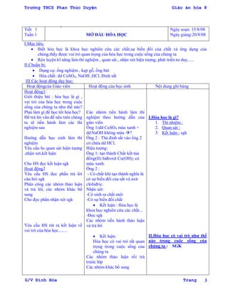 Trường THCS Phan Thúc Duyện Giáo án hóa 8
G/V Đình Hòa Trang 3
Tiết 1
Tuần 1 MỞ ĐẦU HÓA HỌC
Ngày soạn: 15/8/08
Ngày giảng:20/8/08
I.Mục tiêu:
 Biết hóa học là khoa học nghiên cứu các chất,sự biến đổi của chất và ứng dụng của
chúng,thấy đƣợc vai trò quan trọng của hóa học trong cuộc sống của chúng ta
 Rèn luyện kĩ năng làm thí nghiệm , quan sát , nhận xét hiện tƣợng, phát triển tƣ duy......
II.Chuẩn bị:
 Dụng cụ: ống nghiệm , kẹp gỗ, ống hút
 Hóa chất: dd CuSO4, NaOH ,HCl, Đinh sắt
III.Các hoạt động dạy học:
Hoạt độngcủa Giáo viên Hoạt động của học sinh Nội dung ghi bảng
Hoạt động1:
Giới thiệu bài : hóa học là gì ,
vai trò của hóa học trong cuộc
sống của chúng ta nhƣ thế nào?
Phải làm gì để học tốt hóa học?
Để trả lời vấn đề nêu trên chúng
ta sẽ tiến hành làm các thí
nghiệm sau
Hƣớng dẫn học sinh làm thí
nghiệm
Yêu cầu hs quan sát hiện tƣợng
,nhận xét,kết luận
Cho HS đọc kết luận sgk
Hoạt động2
Yêu cầu HS đọc phần trả lời
câu hỏi sgk
Phân công các nhóm thảo luận
và trả lời, các nhóm khác bổ
sung
Cho đọc phần nhận xét sgk
Yêu cầu HS rút ra kết luận về
vai trò của hóa học........
Các nhóm tiến hành làm thí
nghiệm theo hƣớng dẫn của
giáo viên
Ống 1:dd CuSO4 màu xanh +
dd NaOH không màu ?
Ống 2 : Thả đinh sắt vào ống 2
có chứa dd HCl.
Hiện tƣợng:
Ống 1: tạo thành Chất kết tủa
đồng(II) hiđroxit Cu(OH)2 có
màu xanh.
Ống 2 :
- Có chất khí tạo thành nghĩa là
có sự biến đổi của sắt và axit
clohiđric.
Nhận xét:
-Có sinh ra chất mới
-Có sự biến đổi chất
 Kết luận : Hóa học là
khoa học nghiên cứu các chất...
-Đọc sgk
Các nhóm tiến hành thảo luận
và trả lời
 Kết luận:
Hóa học có vai trò rất quan
trọng trong cuộc sống của
chúng ta
Các nhóm thảo luận rồi trả
trƣớc lớp
Các nhóm khác bổ sung
I.Hóa học là gì?
1. Thí nhiệm :
2. Quan sát :
3. Kết luận : sgk
II.Hóa học có vai trò nhƣ thế
nào trong cuộc sống của
chúng ta : SGK
 