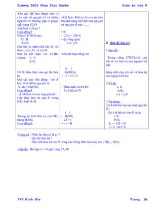 Trường THCS Phan Thúc Duyện Giáo án hóa 8
G/V Đình Hòa Trang 30
Yêu cầu HS học thuộc hóa trị
của một số nguyên tố và nhóm
nguyên tử thƣờng gặp ở gảng2
sgk trang 42,43
Vậy hóa trị là gì ?
Hoạt động3
Nếu có CTHH sau :
III II
Al2O3
Em hãy so sánh tích chỉ số với
hóa trị của Al và với O
Rút ra kết luận với CTHH
chung : a b
AxBy
Đó là biểu thức của qui tắc hóa
trị
Qui tắc này vẫn đúng với A
hay B là nhóm nguyên tử
Ví dụ : Zn(OH)2
Hoạt động4
1,Tính hóa trị của 1nguyên tố :
Hãy tính hóa trị của P trong
P2O5 biết O=II
Tƣơng tự tính hóa trị của SO3
trong H2SO3
Hoạt động5:
-Kết luận: Hóa trị là con số biểu
thị khả năng liên kết của nguyên
tử nguyên tố này ........
HS:
- 2.III = 3.II=6
-vậy tổng quát:
x.a= y.b
Nêu kết luận bằng lời
II I
Zn(OH)2
1.II = 2.I =2
- Thảo luận và trả lời:
P có hóa trị V
I t
- H2SO3
2.I = t
=> t = II
II. Qui tắc hóa trị :
1-Qui tắc :
Trong công CTHH,tích của
chỉ số và hóa trị của nguyên tố
này
bằng tích của chỉ số và hóa trị
của nguyên tố kia
2-Ví dụ :
a b
AxBy
x.a = y.b
3-Áp dụng :
3/a.Tính hóa trị của một nguyên
tố :
Gọi t là hóa tri của P ta có
t II
P2O5
2t = 5.II =10
=> t= 10/2=V
-Củng cố : Nhắc lại hóa trị là gì ?
Qui tắc hóa trị ?
Hãy tính hóa trị của N trong các Công thức hóa học sau : NO2 , N2O5
-Dặn dò: Bài tập 1=> 4 sgk trang 37, 38
 
