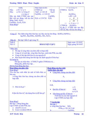Trường THCS Phan Thúc Duyện Giáo án hóa 8
G/V Đình Hòa Trang 32
AxBy
Nếu: a=b=>x=y=1
Nếu: a # b=>x=b hay b’
y=a hay a’
Hãy xác định CTHH nào sau
đây viết sai, đúng, viết lại cho
đúng: NaO, Al2O3,
Ca(OH)3, Fe3O2, P2O7
Hoạt động3
Thảo luận trả lời:
CTHH sai Viết lại
NaO vì 1.I#1.II Na2O
Ca(OH)3 vì 1.I#1.II
Ca(OH)2
P2O7 vì 2.5#7.II P2O5
=> x=2 và y=1
CTHH là K2CO3
2,
Alx(SO4)y
x.III = y.II

y
x

III
II
3
2
=> x =2 và y = 3
CTHH là Al2(SO4)3
Ví dụ 3 : CTHH nào sau đây
viết sai, hãy viết lại cho đúng ?
-Củng cố: Xác định công thức hóa học sai, hãy sửa lại cho đúng : K(SO4),Al(NO3)3
Ag2NO3, Ba2(OH)2, Zn(OH)2, SO2, FeCL2
-Dặn dò: Bài tập 5 đến 8 sgk trang 38
Tuần 8
Tiết 15 BÀI LUYỆN TẬP 2
Ngày soạn: 25/10/07
Ngày giảng:30/10/07
I.Mục tiêu:
 Ôn tập về công thức của đơn chất và hợp chất
 Củng cố về cách lập công thức hóa học, cách tính PTK của chất
 Củng cố bài tập tính hóa trị của nguyên tố
 Rèn luyện khả nămg làm bài tập xác định nguyên tố hóa học
II.Chuẩn bị:
-Ôn tập các kiến thức : CTHH,Ý nghĩa CTHH,hóa trị....
-Bảng phụ, phiếu học tập....
III.Các hoạt động dạy học:
Hoạt động của giáo viên
Hoạt động1
Yêu cầu học sinh nhắc lại một số kiến thức cơ
bản sau:
1-Công thức hóa học chung của đơn chất và
hợp chất
3- Hóa trị là gì ?
4-Qui tắc hóa trị? vận dụng hóa trị để làm gì?
Hoạt động2
Bài tập 1: Dùng bảng phụ
Lập CTHH và tính PTK của:
a- silic(IV) và oxi
b- Canxi và nhóm OH (I)
Hoạt động của học sinh
I.Kiến thức cần nhớ:
 Công thức chung của đơn chất:
Ax
 Công thức chung của hợp chất:
AxBy
a b
 Qui tắc về hóa trị : AxBy
x.a=y.b
 Vận dụng qui tắc về hóa trị :
-Tính hóa trị của một nguyên tố
-Lập CTHH của hợp chất
II.Luyện tập:
Bài tập 1:
a- công thức hóa học: SiO2
PTKSiO2=28+16.2=60
b-................................: Ca(OH)2
 