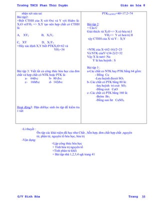 Trường THCS Phan Thúc Duyện Giáo án hóa 8
G/V Đình Hòa Trang 33
nhận xét sửa sai
Bài tập2:
+Biết CTHH của X với Oxi và Y với Hidro là:
X2O vàYH2 => X,Y tạo nên hợp chất có CTHH
là:
A, XY2 B, X2Y2
C, XY D, X2Y3
+Hãy xác định X,Y biết PTKX2O=62 và
YH2=34
Bài tập 3: Viết tất cả công thức hóa học của đơn
chất và hợp chất có NTK hoặc PTK là:
a- 64đvc b- 80 đvc
c- 160đvc d- 142đvc
Hoạt động3: Dặn dòHọc sinh ôn tập để kiểm tra
1 tiết
PTKCa(OH)2=40+17.2=74
Bài tập 2:
+ Câu C
Giải thích: từ X2O => X có hóa trị I
YH2=> Y có hoá trị II
vậy CTHH của X và Y : X2Y
+NTK của X=(62-16)/2=23
Và NTK củaY=(34-2)/2=32
Vậy X là natri :Na
Y là lƣu huỳnh : S
Bài tập 3 :
a-Các chất co NTK hay PTK bằng 64 gồm:
- Đồng Cu
-Lƣu huỳnh đioxit SO2
b- Các chất có PTK bằng 80 là:
-lƣu huỳnh tri oxit SO3
-Đồng oxit CuO
c- Các chất có PTK bằng 160 là:
-Brôm Br2
-Đồng sun fat CuSO4
-Lí thuyết :
Ôn tập các khái niệm đã học nhƣ Chất , hỗn hợp, đơn chất hợp chất ,nguyên
tử, phân tử, nguyên tố hóa học, hóa trị
-Vận dụng:
+Lập công thức hóa học
+ Tính hóa trị nguyên tố
+Tính phân tử khối
+ Bài tập nhà 1,2,3,4 sgk trang 41
 