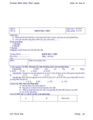 Trường THCS Phan Thúc Duyện Giáo án hóa 8
G/V Đình Hòa Trang 34
Tuần 8
Tiết 16 KIỂM TRA 1 TIẾT
Ngày soạn: 28/10/07
Ngày giảng: 5/11/07
I.Mục tiêu:
 Đánh giá kết quả tiếp thu và vận dụng kiến thức của học sinh qua các nội dung đã học
 Yêu cầu làm bài trung thực chính xác, học sinh tự lực ...........
II.Các hoạt động:
1-Ổn định:
2-Phát đề:
3-Thu bài:
4-Dặn dò: Chuẩn bị bài mới: Sự biến đổi chất
Trƣờng THCS................... KIỂM TRA 1 TIẾT
Họ và tên .......................... Môn : Hóa học
Lớp ...................................
Điểm: Nhận xét của giáo viên:
A.Trắc nghiệm:(4đ) Hãy khoanh tròn chữ cái đúng trƣớc câu em chọn đúng:
Câu1(0.5đ), CTHH nào sau đây viết đúng:
a- Na2O b- Al2 c- H3O5 d- Fe3O2
Câu2(0.5đ), Nguyên tử của một nguyên tố có số p=7 nên số lớp e và số e lớp ngoài cùng lần lƣợt
là: a- 5,2 b-3,4 c- 2,5 d- 2,4
Câu3(0.5đ), Hợp chất của nguyên tố X với O là X2O và Y với H là YH2 suy ra hợp chất X với Y
có công thức hóa học là:
a- X2Y2 b-XY c- XY2 d- X2Y
Câu4(0.5đ), Hãy chọn câu đúng nhất :
A- Hạt đại diện cho chất là phân tử
B- Nguyên tử và phân tử là hạt đại diện cho chất
C- Phân tử là hạt đại diện cho chất và mang đầy đủ tính chất hóa học của chất
D- Cả A B C đều đúng
Câu5(1đ),Hãy nối ý ở cột B với cột A cho thích hợp:
A B Thứ tự nối:
 